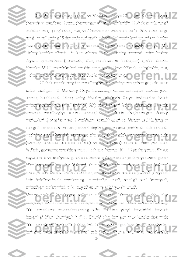 Respublikada kumush konlari va Visokovolt`noye O`qjetpes, Kostmonovtchi
(Navoiy viloyati) va Oqtepa (Namangan viloyati) konlaridir. O`zbekistonda   rangli
metallar   mis ,   qo`rg`oshin,   rux,   vol`framlarning   zahiralari   ko`p.   Mis   bilan   birga
rangli metallarning 15 dan ortiq turi qazib olinadi. Qalmoqir konidan mis molibden
rudasi qazib olinadi. Uni Olmaliq kon metallurgiya kombinati qayta ishlaydi. Mis
Dalniy   konidan   olinadi.   Bu   kon   zahirasi   qazib   olishning   tannarxi   undan   boshqa
foydali   qazilmalarni   (   kumush,   oltin,   molibden   va   boshqalar)   ajratib   olinishi
jihatdan   MDH   mamlakatlari   orasida   tengi   yo`q.   Respublikada   qo`rg`oshin,   rux,
Uchquloch (Jizzax viloyati)va Xondiza konlarida jamlangan. 
                O`zbekistonda   rangdor   metallurgiya   sanoatining   taraqqiyotiga   juda   katta
etibor   berilgan   .   U   Markaziy   Osiyo   hududidagi   sanoat   tarmoqlari   orasida   yosh
tarmoq   hisoblanadi.   Biroq   uning   hisasiga   Markaziy   Osiyo   davlatlarida   ishlab
chiqarilgan   rangdor   metallarning   (   2/3)   qismi   to`g`ri   keladi.   Markaziy   Osiyoda
umuman   metallurgiya   sanoati   tarmoqlari   bir   tekisda   rivojlanmagan.   Asosiy
markazlari  Qozog`iston va O`zbekiston  Respublikalaridir. Marten usulida jarayon
alangali   regenerativ   marten   pechlari   deyiladigan   maxsus   pechlarda   olib   boriladi.
Pechning   suyuq-lantirish   vannasiga   cho`yan,   shuningdek   temir-tersak,   toza   ruda
(ularning   tarkibida   kislorod   bo`ladi)   va   ohak   (flyus)   solinadi.   Pech   gaz   bilan
isitiladi, gaz vanna tepasida yonadi. Pechdagi harorat 1800 °C gacha yetadi. Shixta
suyuqlanadi va cho`yandagi uglerod hamda qo`shimchalar pechga yonuvchi gazlar
bilan kirayotgan havodagi kislorod, shuningdek, temir-tersak va rudadagi kislorod
hisobiga   oksidlanadi.   Po`lat   olishning   marten   usulida   kislorod   puflash   jarayonni
juda   jadallashtiradi:   pechlarning   unumdorligi   ortadi,   yoqilg`i   sarfi   kamayadi,
chiqadigan po`lat miqdori ko`payadi va uning sifati yaxshilanadi. 
Marten   pechida   legirlangan   po`latlar   olish   oson.   Eslatmoq   joziki,   ushbu   oliy
darajadagi   tashrif   hamda  olib  borilagan  muzokoralar   har   ikkala  davlat   o‘rtasidagi
ikki   tomonlama   munosabatlarning   sifat   jihatidan   yangi   bosqichini   boshlab
berganligi   bilan   ahamiyatli   bo‘ldi.   Chunki   olib   borilgan   muzokaralar   davomida
ikki   tomonlama   hamkorlik   bobida   hali   ishga   solinmagan   juda   katta   imkoniyatlar
borligi   alohida   ta’kidlab   va   e’tirof   etib   o‘tildi.   Shunisi   muhimki,   muzokaralar
24  
  