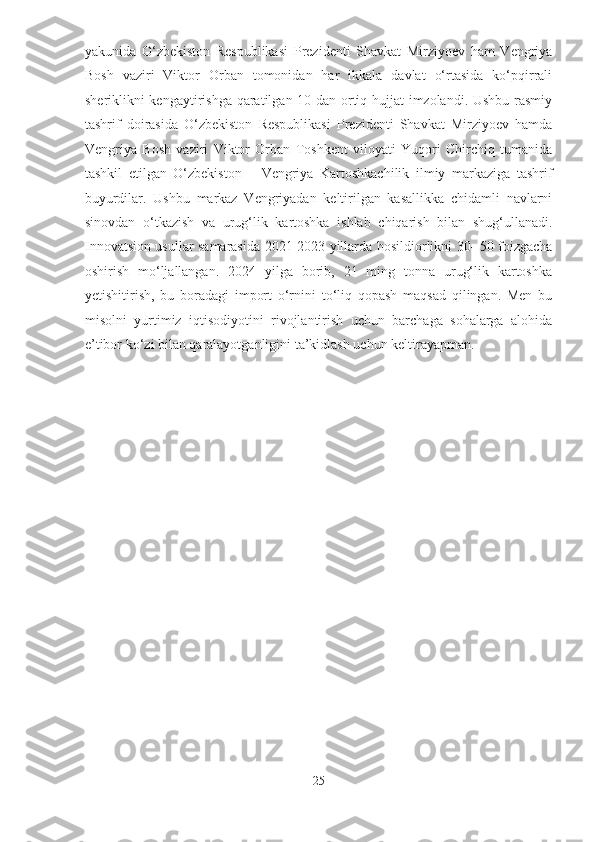 yakunida   O‘zbekiston   Respublikasi   Prezidenti   Shavkat   Mirziyoev   ham   Vengriya
Bosh   vaziri   Viktor   Orban   tomonidan   har   ikkala   davlat   o‘rtasida   ko‘pqirrali
sheriklikni kengaytirishga qaratilgan 10 dan ortiq hujjat imzolandi. Ushbu rasmiy
tashrif   doirasida   O‘zbekiston   Respublikasi   Prezidenti   Shavkat   Mirziyoev   hamda
Vengriya   Bosh   vaziri   Viktor   Orban   Toshkent   viloyati   Yuqori   Chirchiq   tumanida
tashkil   etilgan   O‘zbekiston   –   Vengriya   Kartoshkachilik   ilmiy   markaziga   tashrif
buyurdilar.   Ushbu   markaz   Vengriyadan   keltirilgan   kasallikka   chidamli   navlarni
sinovdan   o‘tkazish   va   urug‘lik   kartoshka   ishlab   chiqarish   bilan   shug‘ullanadi.
Innovatsion usullar samarasida 2021-2023 yillarda hosildiorlikni 30- 50 foizgacha
oshirish   mo‘ljallangan.   2024   yilga   borib,   21   ming   tonna   urug‘lik   kartoshka
yetishitirish,   bu   boradagi   import   o‘rnini   to‘liq   qopash   maqsad   qilingan.   Men   bu
misolni   yurtimiz   iqtisodiyotini   rivojlantirish   uchun   barchaga   sohalarga   alohida
e’tibor ko‘zi bilan qaralayotganligini ta’kidlash uchun keltirayapman. 
25  
  