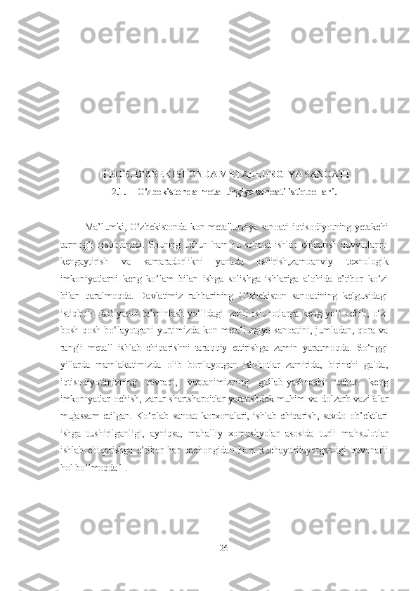 II BOB. O'ZBEKISTONDA METALLURGIYA SANOATI
2.1. O'zbekistonda metallurgiya sanoati istiqbollari.
Ma’lumki, O‘zbekistonda kon-metallurgiya sanoati iqtisodiyotning yetakchi
tarmog‘i hisoblanadi. Shuning uchun ham bu sohada ishlab chiqarish quvvatlarini
kengaytirish   va   samaradorlikni   yanada   oshirish,zamoanviy   texnologik
imkoniyatlarni   keng   ko‘lam   bilan   ishga   solishga   ishlariga   alohida   e’tibor   ko‘zi
bilan   qaralmoqda.   Davlatimiz   rahbarining   O‘zbekiston   sanoatining   kelgusidagi
istiqbolli   faoliyatini   ta’minlash   yo‘lidagi   izchil   islohotlarga   keng   yo‘l   ochib,   o‘zi
bosh-qosh bo‘layotgani  yurtimizda kon-metallurgiya sanoatini, jumladan, qora va
rangli   metall   ishlab   chiqarishni   taraqqiy   ettirishga   zamin   yaratmoqda.   So‘nggi
yillarda   mamlakatimizda   olib   borilayotgan   islohotlar   zamirida,   birinchi   galda,
iqtisodiyotimizning   ravraqi,   vqatanimizning   gullab-yashnashi   uchun   keng
imkoniyatlar  ochish, zarur  shartsharoitlar  yaratishdek muhim  va dolzarb vazifalar
mujassam   etilgan.   Ko‘plab   sanoat   korxonalari,   ishlab   chiqarish,   savdo   ob’ektlari
ishga   tushirilganligi,   ayniqsa,   mahalliy   xomashyolar   asosida   turli   mahsulotlar
ishlab   chiqarishga   e’tibor   har   qachongidan   ham   kuchaytirilayotganligi   quvonarli
hol bo‘lmoqda1 .  
26  
  