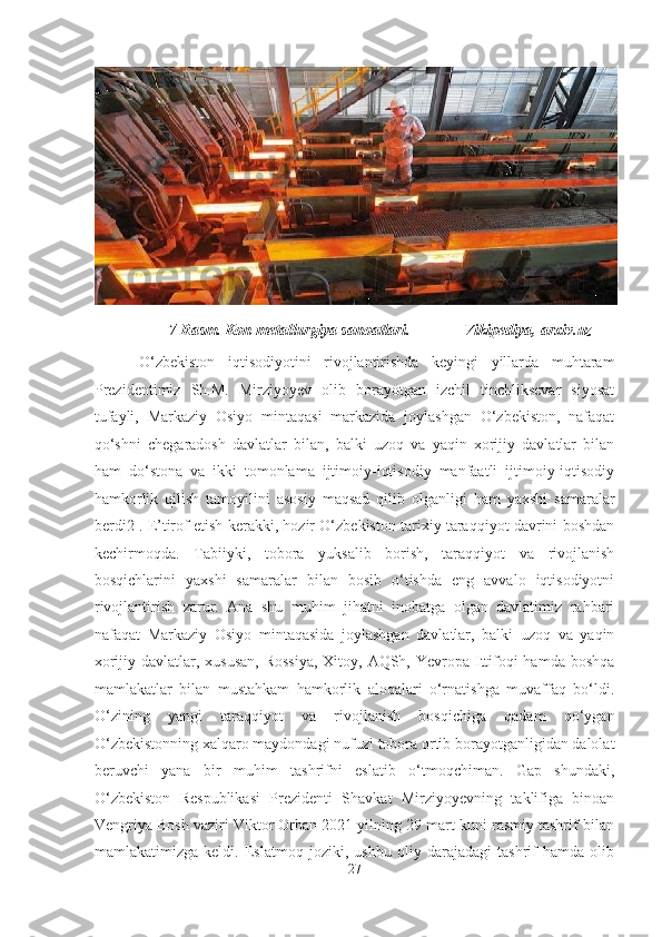                     7-Rasm. Kon metallurgiya sanoatlari.              Vikipediya, arxiv.uz  
  O‘zbekiston   iqtisodiyotini   rivojlantirishda   keyingi   yillarda   muhtaram
Prezidentimiz   Sh.M.   Mirziyoyev   olib   borayotgan   izchil   tinchliksevar   siyosat
tufayli,   Markaziy   Osiyo   mintaqasi   markazida   joylashgan   O‘zbekiston,   nafaqat
qo‘shni   chegaradosh   davlatlar   bilan,   balki   uzoq   va   yaqin   xorijiy   davlatlar   bilan
ham   do‘stona   va   ikki   tomonlama   ijtimoiy-iqtisodiy   manfaatli   ijtimoiy-iqtisodiy
hamkorlik   qilish   tamoyilini   asosiy   maqsad   qilib   olganligi   ham   yaxshi   samaralar
berdi2 . E’tirof etish kerakki, hozir O‘zbekiston tarixiy taraqqiyot davrini boshdan
kechirmoqda.   Tabiiyki,   tobora   yuksalib   borish,   taraqqiyot   va   rivojlanish
bosqichlarini   yaxshi   samaralar   bilan   bosib   o‘tishda   eng   avvalo   iqtisodiyotni
rivojlantirish   zarur.   Ana   shu   muhim   jihatni   inobatga   olgan   davlatimiz   rahbari
nafaqat   Markaziy   Osiyo   mintaqasida   joylashgan   davlatlar,   balki   uzoq   va   yaqin
xorijiy davlatlar, xususan,  Rossiya,  Xitoy, AQSh, Yevropa Ittifoqi hamda boshqa
mamlakatlar   bilan   mustahkam   hamkorlik   aloqalari   o‘rnatishga   muvaffaq   bo‘ldi.
O‘zining   yangi   taraqqiyot   va   rivojlanish   bosqichiga   qadam   qo‘ygan
O‘zbekistonning xalqaro maydondagi nufuzi tobora ortib borayotganligidan dalolat
beruvchi   yana   bir   muhim   tashrifni   eslatib   o‘tmoqchiman.   Gap   shundaki,
O‘zbekiston   Respublikasi   Prezidenti   Shavkat   Mirziyoyevning   taklifiga   binoan
Vengriya Bosh vaziri Viktor Orban 2021 yilning 29 mart kuni rasmiy tashrif bilan
mamlakatimizga   keldi.   Eslatmoq   joziki,   ushbu   oliy   darajadagi   tashrif   hamda   olib
27  
  