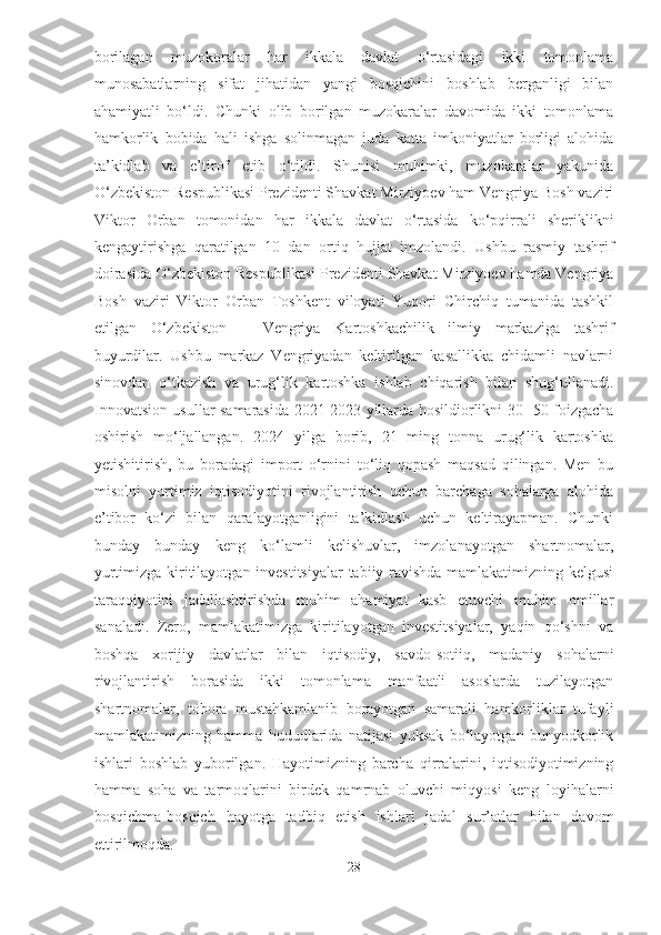 borilagan   muzokoralar   har   ikkala   davlat   o‘rtasidagi   ikki   tomonlama
munosabatlarning   sifat   jihatidan   yangi   bosqichini   boshlab   berganligi   bilan
ahamiyatli   bo‘ldi.   Chunki   olib   borilgan   muzokaralar   davomida   ikki   tomonlama
hamkorlik   bobida   hali   ishga   solinmagan   juda   katta   imkoniyatlar   borligi   alohida
ta’kidlab   va   e’tirof   etib   o‘tildi.   Shunisi   muhimki,   muzokaralar   yakunida
O‘zbekiston Respublikasi Prezidenti Shavkat Mirziyoev ham Vengriya Bosh vaziri
Viktor   Orban   tomonidan   har   ikkala   davlat   o‘rtasida   ko‘pqirrali   sheriklikni
kengaytirishga   qaratilgan   10   dan   ortiq   hujjat   imzolandi.   Ushbu   rasmiy   tashrif
doirasida O‘zbekiston Respublikasi Prezidenti Shavkat Mirziyoev hamda Vengriya
Bosh   vaziri   Viktor   Orban   Toshkent   viloyati   Yuqori   Chirchiq   tumanida   tashkil
etilgan   O‘zbekiston   –   Vengriya   Kartoshkachilik   ilmiy   markaziga   tashrif
buyurdilar.   Ushbu   markaz   Vengriyadan   keltirilgan   kasallikka   chidamli   navlarni
sinovdan   o‘tkazish   va   urug‘lik   kartoshka   ishlab   chiqarish   bilan   shug‘ullanadi.
Innovatsion usullar samarasida 2021-2023 yillarda hosildiorlikni 30- 50 foizgacha
oshirish   mo‘ljallangan.   2024   yilga   borib,   21   ming   tonna   urug‘lik   kartoshka
yetishitirish,   bu   boradagi   import   o‘rnini   to‘liq   qopash   maqsad   qilingan.   Men   bu
misolni   yurtimiz   iqtisodiyotini   rivojlantirish   uchun   barchaga   sohalarga   alohida
e’tibor   ko‘zi   bilan   qaralayotganligini   ta’kidlash   uchun   keltirayapman.   Chunki
bunday   bunday   keng   ko‘lamli   kelishuvlar,   imzolanayotgan   shartnomalar,
yurtimizga kiritilayotgan investitsiyalar tabiiy ravishda mamlakatimizning kelgusi
taraqqiyotini   jadallashtirishda   muhim   ahamiyat   kasb   etuvchi   muhim   omillar
sanaladi.   Zero,   mamlakatimizga   kiritilayotgan   investitsiyalar,   yaqin   qo‘shni   va
boshqa   xorijiy   davlatlar   bilan   iqtisodiy,   savdo-sotiiq,   madaniy   sohalarni
rivojlantirish   borasida   ikki   tomonlama   manfaatli   asoslarda   tuzilayotgan
shartnomalar,   tobora   mustahkamlanib   borayotgan   samarali   hamkorliklar   tufayli
mamlakatimizning   hamma   hududlarida   natijasi   yuksak   bo‘layotgan   bunyodkorlik
ishlari   boshlab   yuborilgan.   Hayotimizning   barcha   qirralarini,   iqtisodiyotimizning
hamma   soha   va   tarmoqlarini   birdek   qamrnab   oluvchi   miqyosi   keng   loyihalarni
bosqichma-bosqich   hayotga   tadbiq   etish   ishlari   jadal   sur’atlar   bilan   davom
ettirilmoqda.  
28  
  