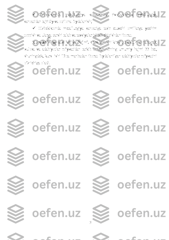  O'zbekistonda   metallurgiya   sanoatining   rivojlanishda   metallurgiya
sanoatidan tajridiy va oqilona foydalanish;
 O'zbekistonda   metallurgiya   sanoatiga   tasir   etuvchi   omillarga   yechim
toppish va ularga qarshi talab va tavsiyalar ishlab chiqishdan iborat. 
Kurs ishining   tuzilishi vа hаjmi.   Kurs ishi  ishi kirish,  2  bob,  4  ta  paragraf ,
xulosa   va   adabiyotlar   ro‘yxatidan   tarkib   topgan.   Uning   umumiy   hajmi   33   bet,
shuningdek, kurs   ishi 12 ta manbadan iborat foydalanilgan adabiyotlar ro‘yxatini
o‘z ichiga oladi.
 
3  
  