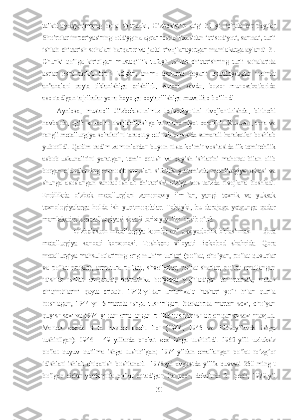 ta’kidlayotganimning   boisi   shundaki,   O‘zbekiston   atigi   30   yil   ichida   bir   paytlar
Sho‘rolar imperiyasining oddiygina agrar respublikasidan iqtisodiyoti, sanoati, turli
ishlab chiqarish sohalari barqaror va jadal rivojlanayotgan mamlakatga aylandi 3 .
Chunki   qo‘lga   kiritilgan   mustaqillik   tufayli   ishlab   chiqarishning   turli   sohalarida
asrlar   osha   tarkib   topib   kelgan,   ammo   asrlarda   deyarli   unutilayozgan   mehnat
an’analari   qayta   tiklanishiga   erishildi,   sanoat,   savdo,   bozor   munosabatlarida
asqotadigan tajribalar yana hayotga qaytarilishiga muvaffaq bo‘lindi. 
Ayniqsa,   mustaqil   O‘zbekistonimiz   iqtisodiyotini   rivojlantirishda,   birinchi
navbatda, og‘ir sanoatni rivojlantirishga katta ahamiyat qaratildi. Xususan, qora va
rangli metallurgiya sohalarini taraqqiy ettirish borasida samarali harakatlar boshlab
yuborildi. Qadim-qadim zamonlardan buyon pista ko‘mir vositasida ilk temirchilik
asbob-uskunalirini   yaratgan,   temir   eritish   va   quyish   ishlarini   mahorat   bilan   olib
borgan   ajdodlarning   munosib   vorislari   sifatida   yurtimizda   metallurgiya   sohasi   va
shunga   asoslangan   sanoat   ishlab   chiqarishi   o‘ziga   xos   tarzda   rivojlana   boshladi.
Endilikda   o‘zbek   metallurglari   zamonaviy   ilm-fan,   yangi   texnik   va   yuksak
texnologiyalarga   holda   ish   yuritmoqdalar.   Tabiiyki,   bu   darajaga   yetgunga   qadar
mamlakatimiz metallurgiyasi shonli tarixiy yo‘lni bosib o‘tdi.   
                        O zbekiston   metallurgiya   kombinati"   aksiyadorlik   birlashmasi   —   qoraʻ
metallurgiya   sanoati   korxonasi.   Toshkent   viloyati   Bekobod   shahrida.   Qora
metallurgiya mahsulotlarining eng muhim turlari  (po lat, cho yan, po lat  quvurlar	
ʻ ʻ ʻ
va   po lat   prokat),   armatura   po lati,   shvellerlar,   po lat   sharlar,   po lat   emallangan	
ʻ ʻ ʻ ʻ
idishlar   ishlab   chiqaradi,   respublika   bo yicha   yig iladigan   temirtersak,   metall	
ʻ ʻ
chiqindilarini   qayta   eritadi.   1942-yildan   umumxalq   hashari   yo li   bilan   qurila	
ʻ
boshlagan,   1944-yil   5-martda   ishga   tushirilgan.   3dekabrda   marten   sexi,   cho yan	
ʻ
quyish sexi va 1974-yildan emallangan po lat idishlar ishlab chiqarish sexi mavjud.	
ʻ
Marten   sexida   3   ta   marten   pechi   bor   (1944,   1945   va   1949-yillarda   ishga
tushirilgan).   1946—   49   yillarda   prokat   sexi   ishga   tushirildi.   1962-yilli   uzluksiz
po lat   quyuv   qurilma   ishga   tushirilgan;   1974-yildan   emallangan   po lat   ro zg or	
ʻ ʻ ʻ ʻ
idishlari   ishlab   chiqarish   boshlanadi.   1978-yil   avgustda   yillik  quvvati   250  ming   t
bo lgan   elektr   yordamida   po lat   eritadigan   1ta   pech,   dekabrda   2   -   pech,   1979-yil
ʻ ʻ
30  
  