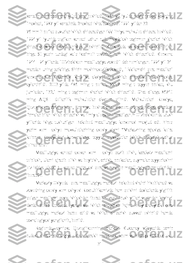 sentabr   da   3-pech   mahsulot   bera   boshladi.   1984-yil   iyulda   navli   prokat   sexining
1navbati, 1987-yil sentabrda 2navbati ishta tushirildi. 1991-yildan 32—
76 mm li po lat quvurlar ishlab chiqaradigan ikki liniya mahsulot chiqara boshladi.ʻ
1994-yil   iyunida   tog kon   sanoati   uchun   ruda   maydalash   tegirmon   sharlari   ishlab	
ʻ
chiqarish   st-yani   foydalanishga   topshirildi.   Korxonada   asosiy   mahsulotlar   bilan
birga   50   yaqin   turdagi   xalq   iste moli   tovarlari   ham   ishlab   chiqariladi.   Korxona	
ʼ
1944—94 yillarda "O zbekiston metallurgiya zavodi" deb nomlangan. 1994-yil 24-	
ʻ
martdan   uning   tarkibiga   Shirin   mashinasozlik   zavodi,   "Ikkilamchi   qora   metallar"
korxonalari   boshqarmasi   kirdi   va   aksiyadorlik   ishlab   chiqarish   birlashmasiga
aylantirildi.   2003-yilda   486   ming   t   po lat,   550,7   ming   t   tayyor   prokat,   shu	
ʻ
jumladan,   132,1   ming   t   tegirmon   sharlari   ishlab   chiqarildi.   Chet   ellarga   86740
ming   AQSH   dollarilik   mahsulotlar   eksport   qilindi.   Mahsulotlari   Rossiya,
Qozog iston,   Afg oniston,   Eron   va   boshqalarga   eksport   qilinadi.   Chet   ellardagi	
ʻ ʻ
firmalar bilan ishlab chiqarish va ilmiy aloqalar o rnatilgan	
ʻ . [1]
  O`zbekistonda urush
yillarida   ishga   tushurilgan   Bekobod   metallurgiya   korxonasi   mavjud   edi.   Biroq
yarim   xom   –ashyo   maxsulotlarining   asosiy   qismi   “Markazning   rejasiga   ko`ra
ko`proq   Rossiyadagi   korxonalarga   tayyor   maxsulotlar   ishlab   chiqarish   uchun
jo`natilardi. 
Metallurgiya   sanoati   asosan   xom   –   ashyo   qazib   olish,   keraksiz   metallarni
to`plash,   ularni   ajratib   olish   va   boyitish ,   eritish,   prokatlar,   quymalar   tayyorlashni
o`z ichiga oladi. Bu sanoat  majmuasi qora va rangdor metallurgiya tarmoqlaridan
iboratdir. 
Markaziy Osiyoda    qora metallurgiya markazi Bekobod shahri hisoblanadi va
zavodning   asosiy   xom   ashyosi   Respublikamizda   ham   qo`shni   davlatlarda   yig`ilib
qolgan metallarni qayta ishlashdan iborat  bo`lgan. Urush yillari va undan keyingi
dvrda   Sobiq   Ittifoqda   yangi   va   ishlab   chiqarish   hajmi   bo`yicha   yirik   qora
metallurgiya   markazi   barpo   etildi   va   ishlab   chiqarish   quvvati   oshirildi   hamda
texnalogiyasi yangilanib, borildi. 
Regionda,   ayniqsa   Qozog`istonning   markazi   Kustanay   viloyatida   temir
rudasi ,   qora   metallurgiya   uchun   kerakli   marganes,   xrom   va   boshqa   rudallar   Ust-
31  
  