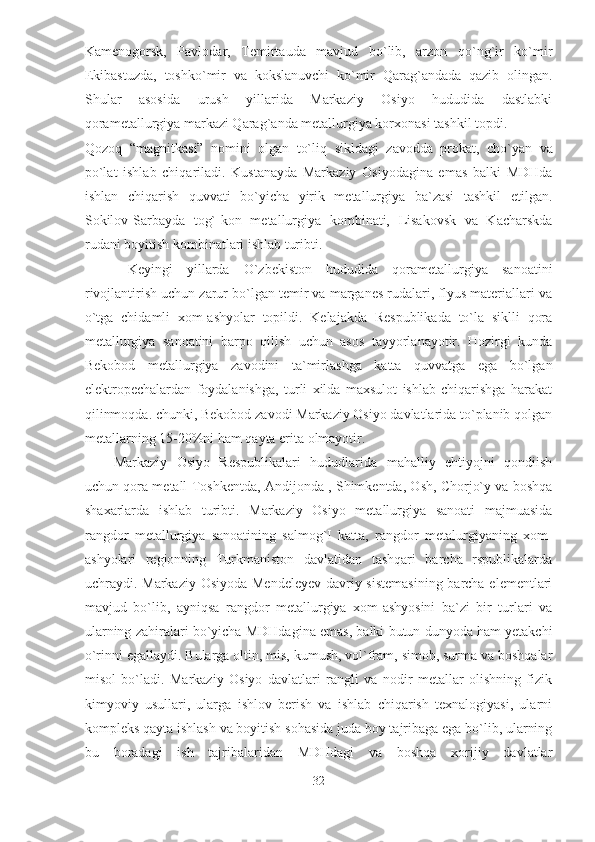 Kamenogorsk,   Pavlodar,   Temirtauda   mavjud   bo`lib,   arzon   qo`ng`ir   ko`mir
Ekibastuzda,   toshko`mir   va   kokslanuvchi   ko`mir   Qarag`andada   qazib   olingan.
Shular   asosida   urush   yillarida   Markaziy   Osiyo   hududida   dastlabki
qorametallurgiya markazi Qarag`anda metallurgiya korxonasi tashkil topdi. 
Qozoq   “magnitkasi”   nomini   olgan   to`liq   sikldagi   zavodda   prokat ,   cho`yan   va
po`lat   ishlab   chiqariladi.   Kustanayda   Markaziy   Osiyodagina   emas   balki   MDHda
ishlan   chiqarish   quvvati   bo`yicha   yirik   metallurgiya   ba`zasi   tashkil   etilgan.
Sokilov-Sarbayda   tog`-kon   metallurgiya   kombinati,   Lisakovsk   va   Kacharskda
rudani boyitish kombinatlari ishlab turibti.        
  Keyingi   yillarda   O`zbekiston   hududida   qorametallurgiya   sanoatini
rivojlantirish uchun zarur bo`lgan temir va marganes rudalari, flyus materiallari va
o`tga   chidamli   xom-ashyolar   topildi.   Kelajakda   Respublikada   to`la   siklli   qora
metallurgiya   sanoatini   barpo   qilish   uchun   asos   tayyorlanayotir.   Hozirgi   kunda
Bekobod   metallurgiya   zavodini   ta`mirlashga   katta   quvvatga   ega   bo`lgan
elektropechalardan   foydalanishga,   turli   xilda   maxsulot   ishlab   chiqarishga   harakat
qilinmoqda. chunki, Bekobod zavodi Markaziy Osiyo davlatlarida to`planib qolgan
metallarning 15-20%ni ham qayta erita olmayotir. 
Markaziy   Osiyo   Respublikalari   hududlarida   mahalliy   ehtiyojni   qondiish
uchun qora metall   Toshkentda ,  Andijonda , Shimkentda, Osh, Chorjo`y va boshqa
shaxarlarda   ishlab   turibti.   Markaziy   Osiyo   metallurgiya   sanoati   majmuasida
rangdor   metallurgiya   sanoatining   salmog`I   katta,   rangdor   metalurgiyaning   xom-
ashyolari   regionning   Turkmaniston   davlatidan   tashqari   barcha   rspublikalarda
uchraydi. Markaziy Osiyoda Mendeleyev davriy sistemasining barcha elementlari
mavjud   bo`lib,   ayniqsa   rangdor   metallurgiya   xom-ashyosini   ba`zi   bir   turlari   va
ularning zahiralari bo`yicha   MDHdagina emas ,  balki butun dunyoda ham yetakchi
o`rinni egallaydi. Bularga oltin, mis, kumush, vol`fram, simob, surma va boshqalar
misol   bo`ladi.   Markaziy   Osiyo   davlatlari   rangli   va   nodir   metallar   olishning   fizik
kimyoviy   usullari,   ularga   ishlov   berish   va   ishlab   chiqarish   texnalogiyasi,   ularni
kompleks qayta ishlash va boyitish sohasida juda boy tajribaga ega bo`lib, ularning
bu   boradagi   ish   tajribalaridan   MDHdagi   va   boshqa   xorijiy   davlatlar
32  
  