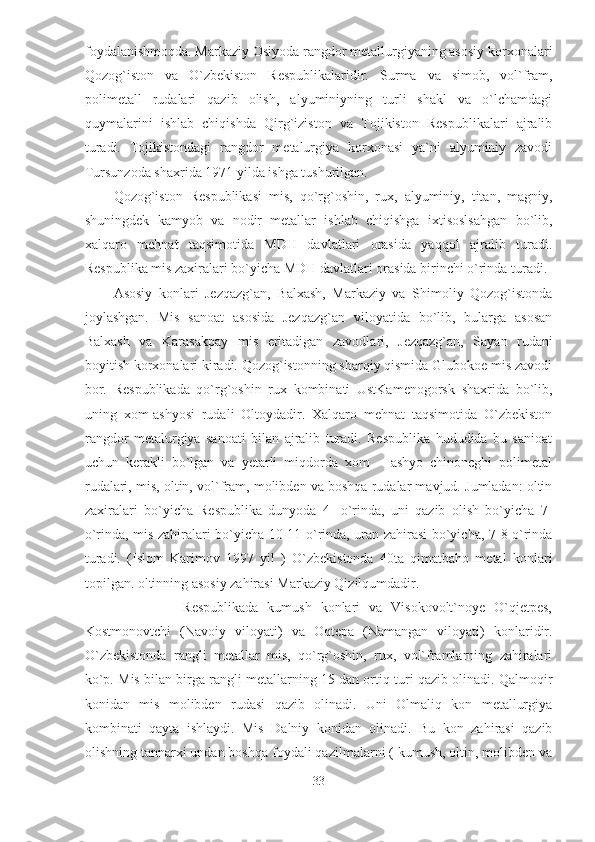 foydalanishmoqda. Markaziy Osiyoda rangdor metallurgiyaning asosiy korxonalari
Qozog`iston   va   O`zbekiston   Respublikalaridir.   Surma   va   simob ,   vol`fram,
polimetall   rudalari   qazib   olish,   alyuminiyning   turli   shakl   va   o`lchamdagi
quymalarini   ishlab   chiqishda   Qirg`iziston   va   Tojikiston   Respublikalari   ajralib
turadi.   Tojikistondagi   rangdor   metalurgiya   korxonasi   ya`ni   alyuminiy   zavodi
Tursunzoda shaxrida 1971 yilda ishga tushurilgan. 
Qozog`iston   Respublikasi   mis,   qo`rg`oshin,   rux,   alyuminiy,   titan,   magniy,
shuningdek   kamyob   va   nodir   metallar   ishlab   chiqishga   ixtisoslsahgan   bo`lib,
xalqaro   mehnat   taqsimotida   MDH   davlatlari   orasida   yaqqol   ajralib   turadi.
Respublika mis zaxiralari bo`yicha MDH davlatlari orasida birinchi o`rinda turadi.
Asosiy   konlari   Jezqazg`an,   Balxash,   Markaziy   va   Shimoliy   Qozog`istonda
joylashgan.   Mis   sanoat   asosida   Jezqazg`an   viloyatida   bo`lib,   bularga   asosan
Balxash   va   Karasakpay   mis   eritadigan   zavodlari ,   Jezqazg`an,   Sayan   rudani
boyitish korxonalari kiradi. Qozog`istonning sharqiy qismida Glubokoe mis zavodi
bor.   Respublikada   qo`rg`oshin   rux   kombinati   UstKamenogorsk   shaxrida   bo`lib,
uning   xom-ashyosi   rudali   Oltoydadir.   Xalqaro   mehnat   taqsimotida   O`zbekiston
rangdor   metalurgiya   sanoati   bilan   ajralib   turadi.   Respublika   hududida   bu   sanioat
uchun   kerakli   bo`lgan   va   yetarli   miqdorda   xom   –   ashyo   chinoncghi   polimetal
rudalari, mis, oltin, vol`fram, molibden va boshqa rudalar mavjud. Jumladan: oltin
zaxiralari   bo`yicha   Respublika   dunyoda   4-   o`rinda,   uni   qazib   olish   bo`yicha   7-
o`rinda, mis zahiralari bo`yicha 10-11 o`rinda, uran zahirasi bo`yicha, 7-8 o`rinda
turadi.   (Islom   Karimov   1997   yil   )   O`zbekistonda   40ta   qimatbaho   metal   konlari
topilgan. oltinning asosiy zahirasi Markaziy Qizilqumdadir.  
                      Respublikada   kumush   konlari   va   Visokovolt`noye   O`qjetpes,
Kostmonovtchi   (Navoiy   viloyati)   va   Oqtepa   (Namangan   viloyati)   konlaridir.
O`zbekistonda   rangli   metallar   mis,   qo`rg`oshin,   rux,   vol`framlarning   zahiralari
ko`p. Mis bilan birga rangli metallarning 15 dan ortiq turi qazib olinadi. Qalmoqir
konidan   mis   molibden   rudasi   qazib   olinadi.   Uni   Olmaliq   kon   metallurgiya
kombinati   qayta   ishlaydi.   Mis   Dalniy   konidan   olinadi.   Bu   kon   zahirasi   qazib
olishning tannarxi undan boshqa foydali qazilmalarni ( kumush, oltin, molibden va
33  
  