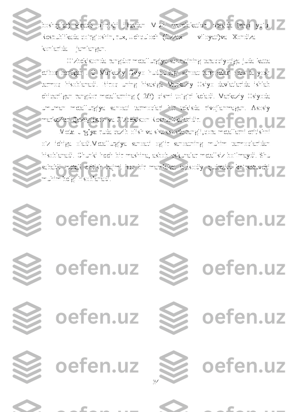 boshqalar)   ajratib   olinishi   jihatdan   MDH   mamlakatlari   orasida   tengi   yo`q.
Respublikada qo`rg`oshin, rux, Uchquloch  (Jizzax  viloyati)va  Xondiza  
konlarida  jamlangan. 
                    O`zbekistonda   rangdor   metallurgiya   sanoatining   taraqqiyotiga   juda   katta
etibor   berilgan   .   U   Markaziy   Osiyo   hududidagi   sanoat   tarmoqlari   orasida   yosh
tarmoq   hisoblanadi.   Biroq   uning   hisasiga   Markaziy   Osiyo   davlatlarida   ishlab
chiqarilgan   rangdor   metallarning   (   2/3)   qismi   to`g`ri   keladi.   Markaziy   Osiyoda
umuman   metallurgiya   sanoati   tarmoqlari   bir   tekisda   rivojlanmagan.   Asosiy
markazlari Qozog`iston va O`zbekiston Respublikalaridir.  
Metallurgiya -ruda qazib   olish va shu asosda rangli , qora metallarni eritishni
o`z   ichiga   oladi.Metallurgiya   sanoati   og`ir   sanoatning   muhim   tarmoqlaridan
hisoblanadi.   Chunki   hech   bir   mashina,   asbob-uskunalar   metallsiz   bo`lmaydi.   Shu
sababli   metall   eritish   hajmi   har   bir   mamlakat   iqtisodiy   qudratini   ko`rsatuvchi
muhim belgi hisoblanadi. 
                                                  
 
 
34  
  