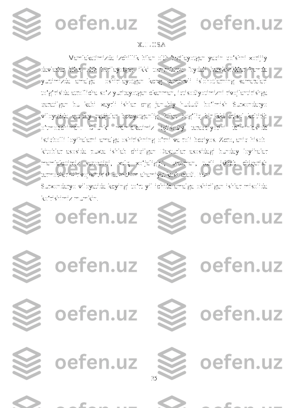  
 
                                                          XULOSA
                    Mamlakatimizda   izchillik   bilan   olib   borilayotgan   yaqin   qo‘shni   xorijiy
davlatlar   bilan   olib   borilayotgan   ikki   tomonlama   foydali   hamkorliklar   hamda
yurtimizda   amalga     oshirilayotgan   keng   qamrovli   islohotlarning   samaralari
to‘g‘risida atroflicha so‘z yuritayotgan ekanman, iqtisodiyotimizni rivojlantirishga
qaratilgan   bu   kabi   xayrli   ishlar   eng   janubiy   hududi   bo‘lmish   Surxondaryo
viloyatida   qanday   natijalar   berayotganligi   bilan   bog‘liq   bir-ikki   misol   keltirib
o‘tmoqchiman.   Chunki   mamlakatimiz   iqtisodiy   taraqqiyotini   ta’minlashda
istiqbolli   loyihalarni   amalga   oshirishning   o‘rni   va   roli   beqiyos.   Zero,   aniq   hisob-
kitoblar   asosida   puxta   ishlab   chiqilgan   Dasturlar   asosidagi   bunday   loyihalar
mamlakatimiz   sanoatini,   xalq   xo‘jaligini,   umuman,   turli   ishlab   chiqarish
tarmoqlarini rivojlantirishda muhim ahamiyat kasb etadi. Buni 
Surxondaryo   viloyatida   keyingi   to‘rt   yil   ichida   amalga   oshirilgan   ishlar   misolida
ko‘rishimiz mumkin. 
 
 
35  
  