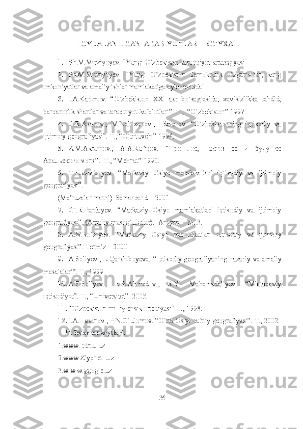  
                   FOYDALANILGAN   ADABIYOTLAR    RO`YXATI 
1. Sh.M.Mirziyoyev. "Yangi O zbekiston taraqqiyot strategiyasi"ʻ
2. Sh.M.Mirziyoyev.   "Yangi   O zbekiston   demokratik   o zgarishlar,   keng	
ʻ ʻ
imkoniyatlar va amaliy ishlar mamlakatiga aylanmoqda".
3. I.A.Karimov.   “O`zbekiston   XX І   asr   bo`sag`asida,   xavfsizlikka   tahdid,
barqarorlik shartlariva taraqqiyot kafolotlari”  T.,  “O`zbekiston” 1997. 
4. G.R.Asanov.,   M.Nabixonov.,   I.Safarov.   “O`zbekistonning   iqtisodiy   va
ijtimoiy geografiyasi”. T., “O`qituvchi” 1994.                 
5. Z.M.Akramov.,   A.A.Rafiqov.   “Прошлое,   настоящее   и   будущее
Аральского моря”.  T., “Mehnat” 1990. 
6. T.J.Jumaboyev.   “Markaziy   Osiyo   mamlakatlari   iqtisodiy   va   ijtimoiy
geografiyasi”. 
(Ma’ruzalar matni). Samarqand – 2001. 
7. G`.R.Pardayev.   “Markaziy   Osiyo   mamlakatlari   iqtisodiy   va   ijtimoiy
geografiyasi”. (Amaliy mashg`ulotlar).  Angren – 2003. 
8. A.N.Ro`ziyev.   “Markaziy   Osiyo   mamlakatlari   iqtisodiy   va   ijtimoiy
geografiyasi”. Termiz – 2000. 
9. A.Soliyev., L.Qarshiboyeva. “Iqtisodiy geografiyaning nazariy va amaliy
masalalari”. T., 1999. 
10. A.S.Soliyev.,   E.A.Ahmedov.,   R.Y.   Mahamadaliyev.   “Mintaqaviy
iqtisodiyot”. T., “Universitet”. 2003. 
11. “O`zbekiston milliy ensiklopediyasi” T., 1998. 
12. I.A.Hasanov., P.N.G`ulomov. “O`rta Osiyo tabiiy geografiyasi”.  T., 2002.
     II. Internet saytlari.  
1.www. tdpu. uz 
2.www.Ziyonet. Uz 
3.w.w.w.google.uz 
  
36  
  