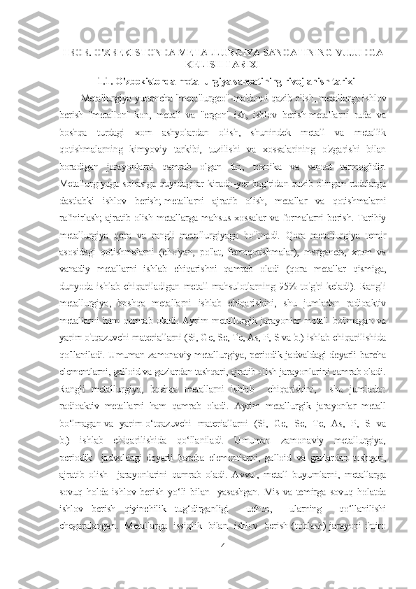  
I BOB. O'ZBEKISTONDA METALLURGIYA SANOATINING VUJUDGA
KELISH TARIXI
                 1.1. O'zbekistonda metallurgiya sanoatining rivojlanish tarixi 
         Metallurgiya-yunoncha "metallurgeo"-ma'danni qazib olish, metallarga ishlov
berish   "metallon"-kon,   metall   va   "ergon"-ish,   ishlov   berish-metallarni   ruda   va
boshqa   turdagi   xom   ashyolardan   olish,   shunindek   metall   va   metallik
qotishmalarning   kimyoviy   tarkibi,   tuzilishi   va   xossalarining   o'zgarishi   bilan
boradigan   jarayonlarni   qamrab   olgan   fan,   texnika   va   sanoat   tarmog'idir.
Metallurgiyaga  sohasiga  quyidagilar   kiradi:-yer   bag'ridan  qazib olingan  rudalarga
dastlabki   ishlov   berish;-metallarni   ajratib   olish,   metallar   va   qotishmalarni
rafinirlash;-ajratib   olish   metallarga   mahsus   xossalar   va   formalarni   berish.   Tarihiy
metallurgiya   qora   va   rangli   metallurgiyaga   bo'linadi.   Qora   metallurgiya   temir
asosidagi   qotishmalarni   (cho'yan,   po'lat,   ferroqotishmalar),   marganets,   xrom   va
vanadiy   metallarni   ishlab   chiqarishni   qamrab   oladi   (qora   metallar   qismiga,
dunyoda   ishlab   chiqariladigan   metall   mahsulotlarning   95%   to'g'ri   keladi).   Rangli
metallurgiya,   boshqa   metallarni   ishlab   chiqarishini,   shu   jumladan   radioaktiv
metallarni   ham   qamrab   oladi.   Ayrim   metallurgik   jarayonlar   metall   bo'lmagan   va
yarim o'tqazuvchi materiallarni (Si, Ge, Se, Te, As, P, S va b.) ishlab chiqarilishida
qo'llaniladi. Umuman zamonaviy metallurgiya, periodik jadvaldagi deyarli barcha
elementlarni, galloid va gazlardan tashqari, ajratib olish jarayonlarini qamrab oladi.
Rangli   metallurgiya,   boshqa   metallarni   ishlab     chiqarishini,     shu   jumladan
radioaktiv  metallarni  ham  qamrab  oladi.  Ayrim  metallurgik  jarayonlar  metall
bo‘lmagan va   yarim o‘tqazuvchi   materiallarni   (Si,   Ge,   Se,   Te,   As,   P,   S   va
b.)     ishlab     chiqarilishida     qo‘llaniladi.     Umuman     zamonaviy     metallurgiya,
periodik     jadvaldagi   deyarli   barcha   elementlarni,   galloid   va   gazlardan   tashqari,
ajratib   olish     jarayonlarini   qamrab   oladi.   Avval,   metall   buyumlarni,   metallarga
sovuq   holda   ishlov   berish   yo‘li   bilan     yasashgan.   Mis   va   temirga   sovuq   holatda
ishlov   berish   qiyinchilik   tug‘dirganligi     uchun,     ularning     qo‘llanilishi
chegaralangan.   Metallarga   issiqlik   bilan   ishlov   berish (toblash) jarayoni ihtiro
4  
  