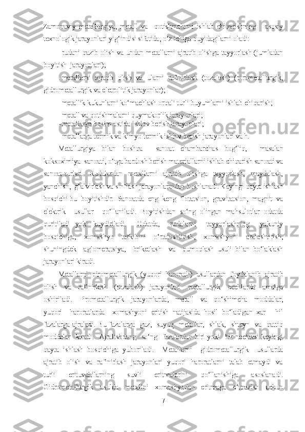 Zamonaviy   metallurgiya,   metall   va     qotishmalarni   ishlab   chiqarishning       asosiy
texnologik jarayonlari yig‘indisi sifatida, o‘z ichiga quyidagilarni oladi:   
- rudani  qazib olish va undan metallarni  ajratib olishga tayyorlash (jumladan
boyitish  jarayonlari);  
- metallarni  ajratib  olish  va  ularni  rafinirlash  (tozalash)  (pirometallurgik,
gidrometallurgik va eletrolitik jarayonlar);  
- metallik kukunlarni ko‘machlash orqali turli buyumlarni ishlab chiqarish;  
- metall va qotishmalarni quymakorlik jarayonlari;  
- metallarga bosim ostida ishlov berish jarayonlari;  
- metallarga termik va kimyo-termik ishlov berish jarayonlari va h.  
Metallurgiya   bilan   boshqa     sanoat   chambarchas   bog‘liq,     masalan
koksoximiya  sanoati, o‘tga bardosh berish materiallarni ishlab chiqarish sanoati va
sanoat   turlari.     Rudalardan     metallarni     ajratib     olishga     tayyorlash,     maydalash,
yanchish,  g‘alvirlash va sinflash jarayonlarpidan boshlanadi. Keyingi qayta ishlash
bosqichi bu  boyitishdir.  Sanoatda  eng  keng  flotatsion,  gravitatsion,  magnit  va
elektrik     usullar     qo‘llaniladi.   Boyitishdan   so‘ng   olingan   mahsulotlar   odatda
quritiladi   yoki   kuydiriladi.     Odatda,     rudalarni     tayyorlashning     yakuniy
bosqichiga,     xomashyo     tarkibini     o‘rtalashtirish,     xomashyoni     aralashtirish,
shuningdek     aglomeratsiya,     briketlash     va     qumoqlash   usuli   bilan   bo‘laklash
jarayonlari kiradi.   
Metallarni   pirometallurgik   (yuqori   haroratli)   usullardan   foydalanib   ajratib
olish     va     rafinirlash     (tozalash)     jarayonlari     metallurgik     pechlarda     amalga
oshiriladi.     Pirometallurgik     jarayonlarda,     metall     va     qo‘shimcha     moddalar,
yuqori     haroratlarda     xomashyoni   eritish   natijasida   hosil   bo‘ladigan   xar   -   hil
fazalarga ajraladi. Bu fazalarga   gaz,   suyuq   metallar,   shlak,   shteyn   va   qattiq
moddalar     kiradi.   Ajralishdang   so‘ng   fazalardan  biri   yoki     bir   nechtasi  keyingi
qayta   ishlash   bosqichiga   yuboriladi.     Metallarni     gidrometallurgik     usullarda
ajratib   olish   va   rafinirlash   jarayonlari   yuqori   haroratlarni   talab   etmaydi   va
turli     erituvchilarning     suvli     eritmalarini     qo‘llanishiga     asoslanadi.
Gidrometallurgik     usulda     metallni     xomashyodan     eritmaga     o‘tqazish     uchun
7  
  