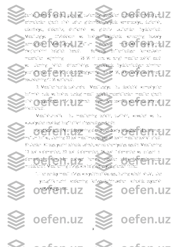 (tanlab   eritish)   kislota,   asos   va   tuzlarning   eritmalari   qo‘llaniladi.   Metallarni
eritmalardan   ajratib   olish   uchun   gidrometallurgiyada   sementatsiya,   durlanish,
adsorbsiya,   elektroliz,   cho‘ktirish   va   gidroliz   usullaridan   foydalaniladi.
Metallurgiya     –   O‘zbekiston     va     boshqa     davlatlarda     sanoatning     bazaviy
tarmog‘idir.     Metallurgiya,     ma’lum     darajada     mamlakat     iqtisodining
rivojlanishini     belgilab     beradi.         Sanoatda     qo’llaniladigan     konstruksion
materiallar    xajmining                95  %  ni  qora  va  rangli  metallar  tashkil  etadi
va     ularning     ishlab     chiqarilishiga     mamlakatda   foydalaniladigan   tahminan
yoqilg‘ining   10–14   %,   elektroenergiyaning     20–24   %,   xom   ashyo   va   mineral
resurslarning 40 % sarflanadi.  
    2.  Metallar   haqida   tushuncha       Metallurgiya   –  bu     dastlabki     xomashyolar
bo‘lmish  rud а    v а  b о shq а    turd а gi m е t а ll  t а rkibli m а t е ri а ll а rd а n  m е t а llar  ajratib
о lish     j а r а yonl а rini     o‘zid а     q а mr а b     о lg а n   f а n,   t ех nik а   v а   s а n оа t   t а rm о g‘i
hisoblanadi.   
              Metallshunoslik   –     bu     metallarning     tarkibi,     tuzilishi,     xossalari     va     bu
xususiyatlar orasidagi bog‘liqlikni o‘rganadigan fandir.    
       Hozirgi kunda D.I.Mendeleyevning elementlar davriy jadvalida 118 ta element
ma’lum bo‘lsa, ularning 22 tasi metallmas, qolgan 96 tasini metallar tashkil qiladi.
Shulardan  80 taga yaqini tabiatda uchrab, sanoat ahamiyatiga egadir. Metallarning
12  tasi  s-elementlar,  32  tasi  d-elementlar,  28  tasi  f-elementlar  va  qolgani  p-
elementlardir.     Simobdan     tashqari     hamma     metallar     oddiy     haroratda     qattiq
moddalardir. Metallarning o‘ziga xos belgilari quyidagilardan iborat:  
1. Har qanday metall o‘ziga xos yaltiroqlikka ega, buning sababi  shuki,  ular
yorug‘lik   nurini     spektrning     ko‘zga   ko‘rinuvchan     sohasida   qaytarish
xususiyatiga  ega.   
8  
  