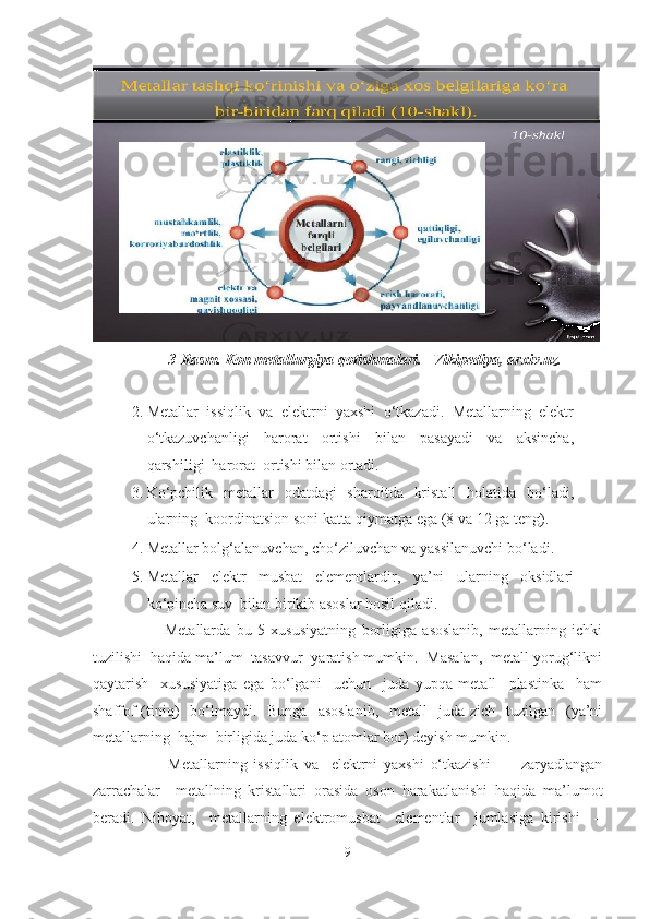                      3-Rasm. Kon metallurgiya qotishmalari.   Vikipediya, arxiv.uz. 
 
2. Metallar  issiqlik  va  elektrni  yaxshi  o‘tkazadi.  Metallarning  elektr
o‘tkazuvchanligi     harorat     ortishi     bilan     pasayadi     va     aksincha,
qarshiligi  harorat  ortishi bilan ortadi.   
3. Ko‘pchilik   metallar    odatdagi    sharoitda    kristall    holatida    bo‘ladi,
ularning  koordinatsion soni katta qiymatga ega (8 va 12 ga teng).   
4. Metallar bolg‘alanuvchan, cho‘ziluvchan va yassilanuvchi bo‘ladi.   
5. Metallar   elektr   musbat   elementlardir,   ya’ni   ularning   oksidlari
ko‘pincha suv  bilan birikib asoslar hosil qiladi.   
              Metallarda   bu   5   xususiyatning   borligiga   asoslanib,   metallarning   ichki
tuzilishi  haqida ma’lum  tasavvur  yaratish mumkin.  Masalan,  metall yorug‘likni
qaytarish     xususiyatiga   ega   bo‘lgani     uchun     juda   yupqa   metall     plastinka     ham
shaffof   (tiniq)     bo‘lmaydi.   Bunga     asoslanib,     metall     juda zich     tuzilgan    (ya’ni
metallarning  hajm  birligida juda ko‘p atomlar bor) deyish mumkin.  
              Metallarning   issiqlik   va     elektrni   yaxshi   o‘tkazishi     -     zaryadlangan
zarrachalar     metallning   kristallari   orasida   oson   harakatlanishi   haqida   ma’lumot
beradi.   Nihoyat,     metallarning   elektromusbat     elementlar     jumlasiga   kirishi     –
9  
  