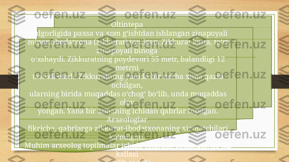 Oltintepa 
yodgorligida paxsa va xom g‘ishtdan ishlangan zinapoyali 
minoraibodatxona (zikkurat) topilgan. Zikkurat katta, to‘rt 
zinapoyali binoga 
o‘xshaydi. Zikkuratning poydevori 55 metr, balandligi 12 
metrni 
tashkil etadi. Zikkuratning yonida bir necha xona qazib 
ochilgan, 
ularning birida muqaddas o‘chog‘ bo‘lib, unda muqaddas 
olov 
yongan. Yana bir xonaning ichidan qabrlar topilgan. 
Arxeologlar 
fikricha, qabrlarga zikkurat-ibodatxonaning xizmatchilari 
ko‘milgan. 
Muhim arxeolog topilmalar ichida oltindan ishlangan xo‘kiz 
kallasi 
ajralib turadi. 