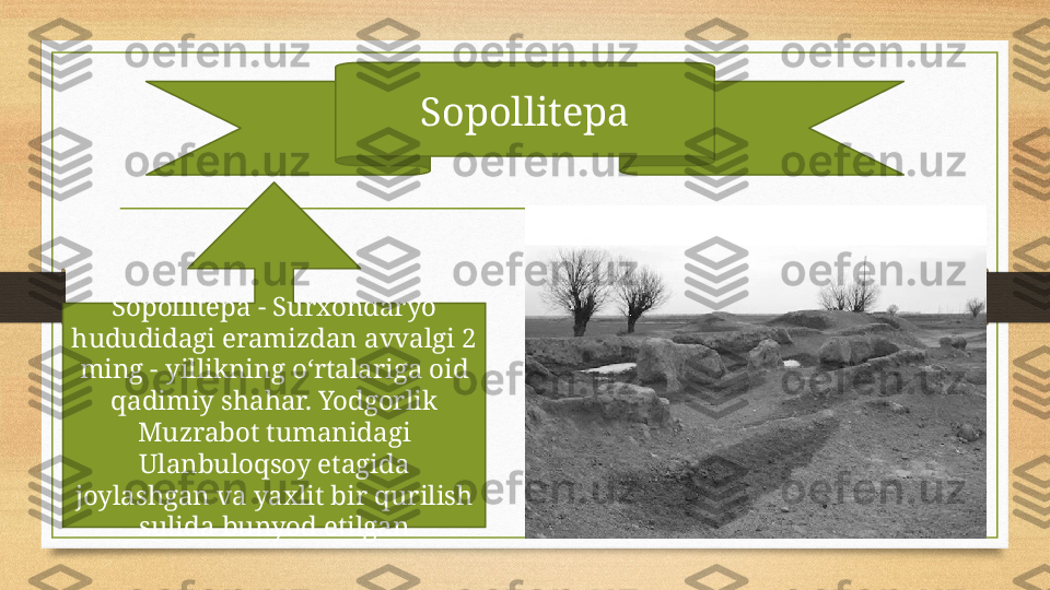 Sopollitepa
Sopollitepa - Surxondaryo 
hududidagi eramizdan avvalgi 2 
ming - yillikning o‘rtalariga oid 
qadimiy shahar. Yodgorlik 
Muzrabot tumanidagi 
Ulanbuloqsoy etagida 
joylashgan va yaxlit bir qurilish 
sulida bunyod etilgan 