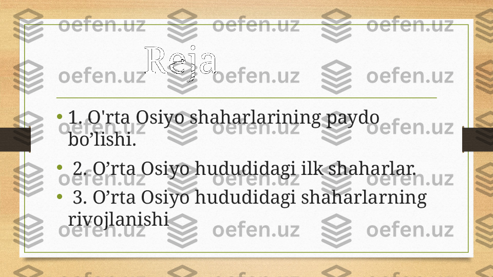 Reja 
• 1. O'rta Osiyo shaharlarining paydo 
bo’lishi.
•
  2. O’rta Osiyo hududidagi ilk shaharlar. 
•
  3. O’rta Osiyo hududidagi shaharlarning 
rivojlanishi 