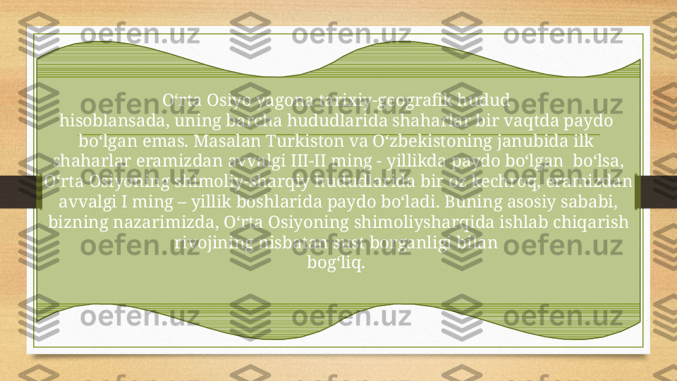 O‘rta Osiyo yagona tarixiy-geografik hudud 
hisoblansada, uning barcha hududlarida shaharlar bir vaqtda paydo 
bo‘lgan emas. Masalan Turkiston va O‘zbekist o ning janubida ilk  
shaharlar eramizdan avvalgi III-II ming - yillikda paydo bo‘lgan  bo‘lsa, 
O‘rta Osiyoning shimoliy-sharqiy hududlarida bir oz kechroq, eramizdan 
avvalgi I ming – yillik boshlarida paydo bo‘ladi. Buning asosiy sababi, 
bizning nazarimizda, O‘rta Osiyoning shimoliysharqida ishlab chiqarish 
rivojining nisbatan sust borganligi bilan 
bog‘liq.  