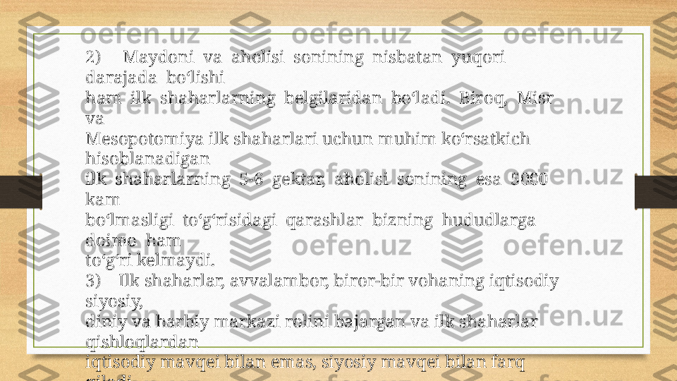 2)      Maydoni  va  aholisi  sonining  nisbatan  yuqori  
darajada  bo‘lishi 
ham  ilk  shaharlarning  belgilaridan  bo‘ladi.  Biroq,  Misr  
va 
Mesopotomiya ilk shaharlari uchun muhim ko‘rsatkich 
hisoblanadigan 
ilk  shaharlarning  5-6  gektar,  aholisi  sonining  esa  5000  
kam 
bo‘lmasligi  to‘g‘risidagi  qarashlar  bizning  hududlarga  
doimo  ham 
to‘g‘ri kelmaydi. 
3)     Ilk shaharlar, avvalambor, biror-bir vohaning iqtisodiy 
siyosiy, 
diniy va harbiy markazi rolini bajargan va ilk shaharlar 
qishloqlardan 
iqtisodiy mavqei bilan emas, siyosiy mavqei bilan farq 
qiladi. 
4)    Ilk shaharlarda mudofa devorining mavjudligi ham 
muhim belgi 
hisoblanadi.  Lekin  uning  bo‘lishi  ilk  shaharlar  (bronza  
davri)  uchun 
doimo  ham  asosiy  shart  bo‘lmagan.  Mudofa  
devorlarining  mavjud 
bo‘lishi  ko‘proq   ilk  temir  davri  va  undan  keyingi  davr  
shaharlari 
uchun zaruriy shartga aylanadi. 