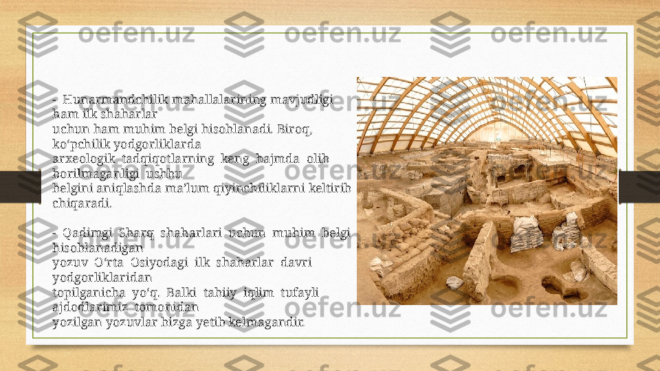 -  Hunarmandchilik mahallalarining mavjudligi 
ham ilk shaharlar 
uchun ham muhim belgi hisoblanadi. Biroq, 
ko‘pchilik yodgorliklarda 
arxeologik  tadqiqotlarning  keng  hajmda  olib  
borilmaganligi  ushbu 
belgini aniqlashda ma’lum qiyinchiliklarni keltirib 
chiqaradi.
-  Qadimgi  Sharq  shaharlari  uchun  muhim  belgi  
hisoblanadigan 
yozuv  O‘rta  Osiyodagi  ilk  shaharlar  davri  
yodgorliklaridan 
topilganicha  yo‘q.  Balki  tabiiy  iqlim  tufayli  
ajdodlarimiz  tomonidan 
yozilgan yozuvlar bizga yetib kelmagandir. 