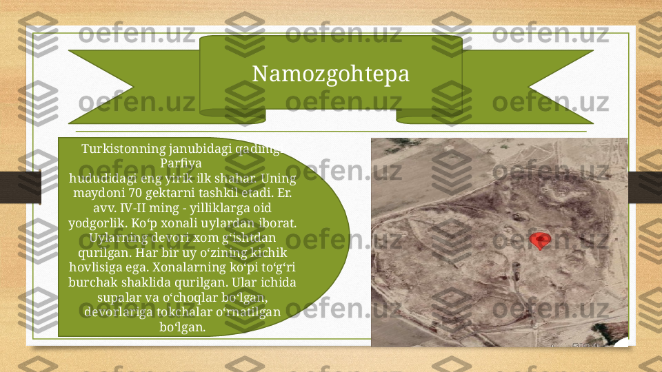 Namozgohtepa
Turkistonning janubidagi qadimgi 
Parfiya 
hududidagi eng yirik ilk shahar. Uning 
maydoni 70 gektarni tashkil etadi. Er. 
avv. IV-II ming - yilliklarga oid 
yodgorlik. Ko‘p xonali uylardan iborat. 
Uylarning devori xom g‘ishtdan 
qurilgan. Har bir uy o‘zining kichik 
hovlisiga ega. Xonalarning ko‘pi to‘g‘ri 
burchak shaklida qurilgan. Ular ichida 
supalar va o‘choqlar bo‘lgan, 
devorlariga tokchalar o‘rnatilgan 
bo‘lgan. 