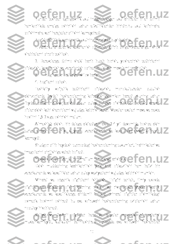 Bundan tashqari  agrogexnik usul  integrirlashgan usul choralari bilan doimo
hamkorlikda   amalga   oshirilshi   uchun   afzalliklaridan   biridir.Bu   usul   ko’pincha
qo’shimcha sarf-harajatlar qilishni kamaytiradi. 
Bog’dorchilikda agrotexnik usulning moxiyati quyidagicha. 
1.   Zararkunandalar va kasallanish oqibatida ko’rib qolgan zararlangan shox
shabbalarni qirqib tashlash. 
2.   Daraxtlarga   doimo   shakl   berib   butab   borish,   yoshartirish   tadbirlarini
o’tkazish,   kasallanish   va zararlanish oqibatidatukilgan mevalarni terib   olish 
3. Bog’ qator oralariga ishlov berish. 
4.   Bog’larni oqlash. 
Tashkiliy   xo’jalik   tadbirlariii   o’tkazish,   monokulturadan   qut u lish
ekinzorlarda   foydali   hasharotlarning   ko’payishiga   imkon   beradi.   Buning   uchun
foydali   turlarn i ng   rivojlanishi   uchun   qulay   bo’lgan   o’simliklar   o’stirish,   serasal
o’tlar ekish kabi sharoitlarni vujudga keltirish zarur. Masalan asalari meva va  p axta
hosilini 1,5-2 s ga oshirishi malum. 
Almashlab  ekish.  Bir  dalaga  ekiladigan  ekin  2-4  yil  davomida  boshqa  ekin
turiga   almashtirib   turilsa   u   yerda   zararkunanda   va   kasalliklar   avval   ko’payib
ketmaydi. 
Shudgor qilib haydash-tuproqdagi hasharotlarning tuxumlari, lnchinkalari va
imagolarini qirilishiga sabab bo’ladi. 
Yaxob suvi berilganda ham ma’lum natijalarga erishiladi. 
Ekish   muddatining   kechiktirilishi   yoki   erta   o’tkazilishi   ham   ba’zi   bir
zararkunanda va kasalliklar uchun qulay vaziyatlarni vujudga keltirishi mumkin. 
Mineral   va   organik   o’g’itlarni   ishlatish.   To’g’ri   tanlab,   ilmiy   asosda
o’g’itlangan   dalalarda   o’simliklarning   o’sishi   va   rivojlanishi   yaxshi   kechib
zararkunanda   va   kasalliklarga   chidamli   bo’ladi.   mineral   o’g’itlar   o’simlikdagi
osmatik   bosimni   oshiradi   b u   esa   so’ruvchi   hasharotlarning   oziqlanishi   uchun
noqulay hisoblanadi. 
Kaliyli   va   fosforli   o’g’itlar   barg   va   poyalar   mexanik   to’ q imalarini
mustahkamlaydi,   kutikulani   qalinlashtiradi   oqibatida   esa   so’ruvchi   hasharotlar
10 