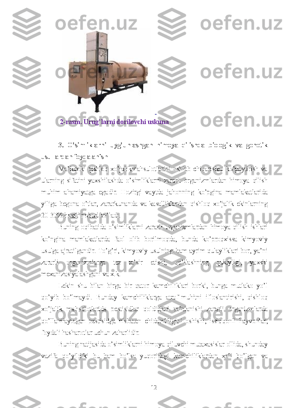  
  2-rasm. Urug’larni dorilovchi uskuna 
3.   O’simliklarni   uyg’unlashgan   himoya   qilishda   biologik   va   genetik
usullardan foydalanish  
Ma’lumki   qishloq   xo’jalikmahsulotlarini   nshlab   chiqarishni   ko’paytirish   va
ularning   sifatini   yaxshilashda   o’simliklarni   zararli   organizmlardan   himoya   qilish
muhim   ahamiyatga   egadir.   Hozirgi   vaytda   jahonning   ko’pgina   mamlakatlarida
yiliga   begona   o’tlar,   zararkunanda   va   kasalliklardan   qishloq   xo’jalik   ekinlarning
20-30% hosili nobud bo’ladi. 
Buning  oqibatida  o’simliklarni   zararli  organizmlardan   himoya   qilish   ishlari
ko’ngina   mamlakatlarda   faol   olib   borilmoqda,   bunda   ko’proqxissa   kimyoviy
usulga ajratilgandir. To’g’ri,   kimyoviy usulning   ham ayrim qulayliklari bor, ya’ni
zararli   organizmlarga   tez   ta’sir   etishi,   qo’llashning   qulayligi,   yaxshi
mexanizasiyalashgani va x.k. 
Lekin   shu   bilan   birga   bir   qator   kamchiliklari   borki,   bunga   mutlako   yo’l
qo’yib   bo’lmaydi.   Bunday   kamchiliklarga   atrof-muhitni   ifloslantirishi,   qishloq
xo’jalik   mahsulotlarida   pestisidlar   qoldiqlari   to’nlanishi   zararli   organizmlarda
qo’llanilayotgan   pestisidga   nisbatan   chidamliligini   oshishi,   issiq qonli   hayvonlar,
foydali hasharotlar uchun zaharlidir. 
Buning natijasida o’simliklarni himoya   qiluvchi   mutaxasislar ollida, shunday
vazifa   qo’yildiki   bu   ham   bo’lsa   yuqoridagi   kamchiliklardan   xoli   bo’lgan   va
12 