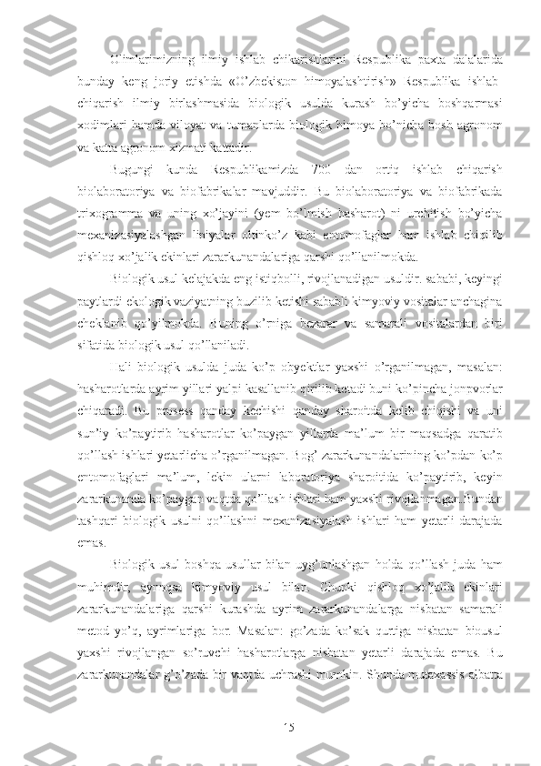 Olimlarimizning   ilmiy   ishlab   chikarishlarini   Res p ublika   paxta   dalalarida
bunday   keng   joriy   etishda   «O’zbekiston   himoyalashtirish»   Respublika   ishlab-
chiqarish   ilmiy   birlashmasida   biologik   usulda   kurash   bo’yicha   boshqarmasi
xodimlari   hamda   viloyat   va   tumanlarda   biologik   himoya   bo’nicha   bosh   agronom
va katta agronom xizmati kattadir. 
Bugungi   kunda   Respublikamizda   700   dan   ortiq   ishlab   chiqarish
biolaboratoriya   va   biofabrikalar   mavjuddir.   Bu   biolaboratoriya   va   biofabrikada
trixogr a mma   va   uning   xo’jayini   (yem   bo’lmish   hasharot)   ni   urchitish   bo’yicha
mexanizasiyalashgan   liniyalar   oltinko’z   kabi   entomofaglar   ham   ishlab   chiqilib
qishloq xo’jalik ekinlari zararkunandalariga qarshi qo’llanilmokda. 
Biologik usul kelajakda eng istiqbolli, rivojlanadigan usuldir. saba b i, keyingi
paytlardi ekologik vaziyatning buzilib ketishi sababli kimyoviy vositalar anchagina
cheklanib   qo’yilmokda.   Buning   o’rniga   bezarar   va   samarali   vositalardan   biri
sifatida biologik usul qo’llaniladi. 
Hali   biologik   usulda   juda   ko’p   obyektlar   yaxshi   o’rganilmagan,   masalan:
hasharotlarda ayrim yillari yalpi kasallanib q i rilib ketadi buni ko’pincha jonpvorlar
chiqaradi.   Bu   prosess   qanday   kechishi   qanday   sharoitda   kelib   chiqishi   va   uni
sun’iy   ko’paytirib   hasharotlar   ko’paygan   yillarda   ma’lum   bir   maqsadga   qaratib
qo’llash ishlari yetarlicha o’rganilmagan. Bog’ zararkunandalarin i ng ko’pdan-ko’p
entomofaglari   ma’lum,   lekin   ularni   laboratoriya   sharoitida   ko’paytirib,   keyin
zararkunanda ko’paygan vaqtda qo’llash ishlari ham yaxshi rivojlanmaga n .Bundan
tashqari   biologik   usulni   qo’llashni   mexanizasiyalash   ishlari   ham   yetarli   darajada
emas. 
Biologik   usul   boshqa   usullar   bilan   uyg’unlashgan   holda   qo’llash   juda   ham
muhimdir,   aynnqsa   kimyoviy   usul   bilan.   Chunki   qishloq   xo’jalik   ekinlari
zararkunandalariga   qarshi   kurashda   ayrim   zararkunandalarga   nisbatan   samarali
metod   yo’q,   ayrimlariga   bor.   Masalan:   go’zada   ko’sak   qurtiga   nisbatan   biousul
yaxshi   rivojlangan   so’ruvchi   hasharotlarga   nisbatan   yetarli   darajada   emas.   Bu
zararkunandalar g’o’zada bir vaqtda uchrashi mumkin. Shunda mutaxassis  albatta
15 