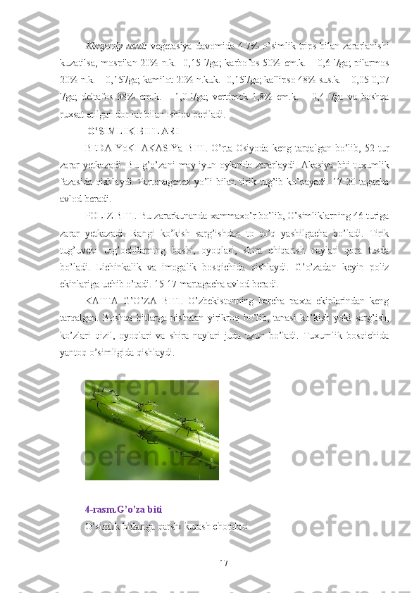 Kimyoviy  usul:   vegetasiya   davomida 4-7%  o’simlik trips  bilan zararlanishi
kuzatilsa, mospilan 20% n.k. -0,15 l/ga;  karbofos 50% em.k. – 0,6 l/ga; pilarmos
20% n.k. – 0,15l/ga; kamilot 20% n.kuk.- 0,15l/ga; kallipso 48% sus.k. – 0,05-0,07
l/ga;   deltafos   38%   em.k.   –   1,0   l/ga;   vertimek   1,8%   em.k.   –   0,4   l/ga   va   boshqa
ruxsat etilgan dorilar bilan ishlov beriladi. 
  O’SIMLIK BITLARI 
BEDA  YoKI   AKASIYa   BITI.   O’rta  Osiyoda   keng  tarqalgan   bo’lib,   52  tur
zarar   yetkazadi.   Bu   g’o’zani   may-iyun   oylarida   zararlaydi.   Akasiya   biti   tuxumlik
fazasida   qishlaydi.   Partenagenez   yo’li   bilan   tirik   tug’ib   ko’payadi.   17-20   tagacha
avlod beradi. 
POLIZ BITI. Bu zararkunanda xammaxo’r bo’lib, O’simliklarning 46 turiga
zarar   yetkazadi.   Rangi   ko’kish   sarg’ishdan   to   to’q   yashilgacha   bo’ladi.   Tirik
tug’uvchi   urg’ochilarning   boshi,   oyoqlari,   shira   chiqarish   naylari   qora   tusda
bo’ladi.   Lichinkalik   va   imogalik   bosqichida   qishlaydi.   G’o’zadan   keyin   poliz
ekinlariga uchib o’tadi. 15-17 martagacha avlod beradi. 
KATTA   G’O’ZA   BITI.   O’zbekistonning   barcha   paxta   ekinlarindan   keng
tarqalgan.   Boshqa   bitlarga   nisbatan   yirikroq   bo’lib,   tanasi   ko’kish   yoki   sarg’ish,
ko’zlari   qizil,   oyoqlari   va   shira   naylari   juda   uzun   bo’ladi.   Tuxumlik   bosqichida
yantoq o’simligida qishlaydi. 
 
 
 
4-rasm.G’o’za biti 
O’simlik bitlariga qarshi kurash choralari 
17 