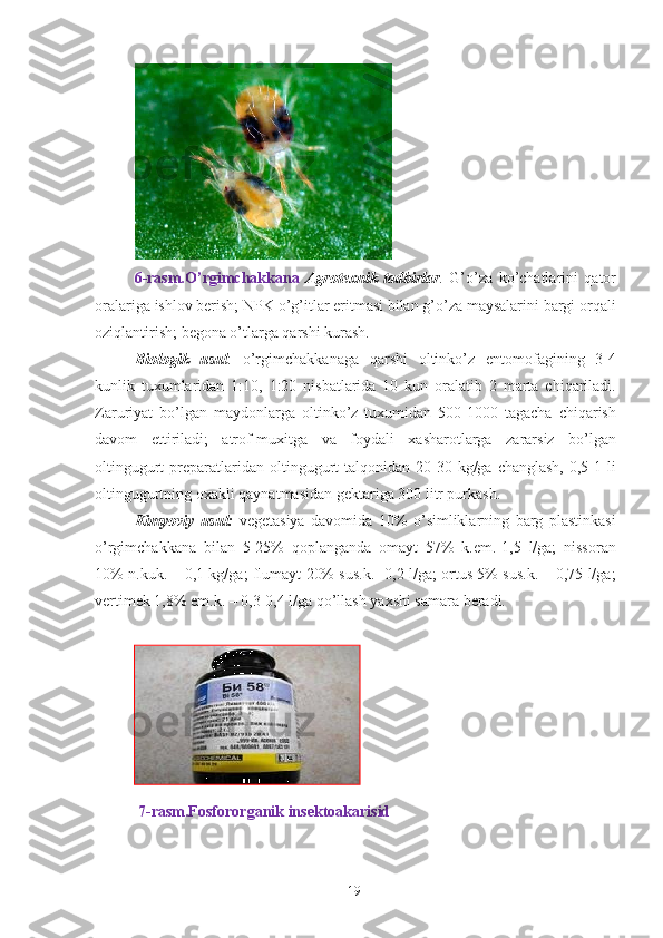  
6-rasm.O’rgimchakkana   Agrotexnik   tadbirlar .   G’o’za   ko’chatlarini   qator
oralariga ishlov berish; NPK o’g’itlar eritmasi bilan g’o’za maysalarini bargi orqali
oziqlantirish; begona o’tlarga qarshi kurash. 
Biologik   usul :   o’rgimchakkanaga   qarshi   oltinko’z   entomofagining   3-4
kunlik   tuxumlaridan   1:10,   1:20   nisbatlarida   10   kun   oralatib   2   marta   chiqariladi.
Zaruriyat   bo’lgan   maydonlarga   oltinko’z   tuxumidan   500-1000   tagacha   chiqarish
davom   ettiriladi;   atrof-muxitga   va   foydali   xasharotlarga   zararsiz   bo’lgan
oltingugurt   preparatlaridan oltingugurt  talqonidan  20-30  kg/ga changlash,   0,5-1  li
oltingugurtning oxakli qaynatmasidan gektariga 300 litr purkash. 
Kimyoviy   usul:   vegetasiya   davomida   10%   o’simliklarning   barg   plastinkasi
o’rgimchakkana   bilan   5-25%   qoplanganda   omayt   57%   k.em.-1,5   l/ga;   nissoran
10% n.kuk. – 0,1 kg/ga; flumayt 20% sus.k.- 0,2 l/ga; ortus 5% sus.k. – 0,75 l/ga;
vertimek 1,8% em.k. – 0,3-0,4 l/ga qo’llash yaxshi samara beradi. 
 
  7-rasm.Fosfororganik insektoakarisid 
 
19   