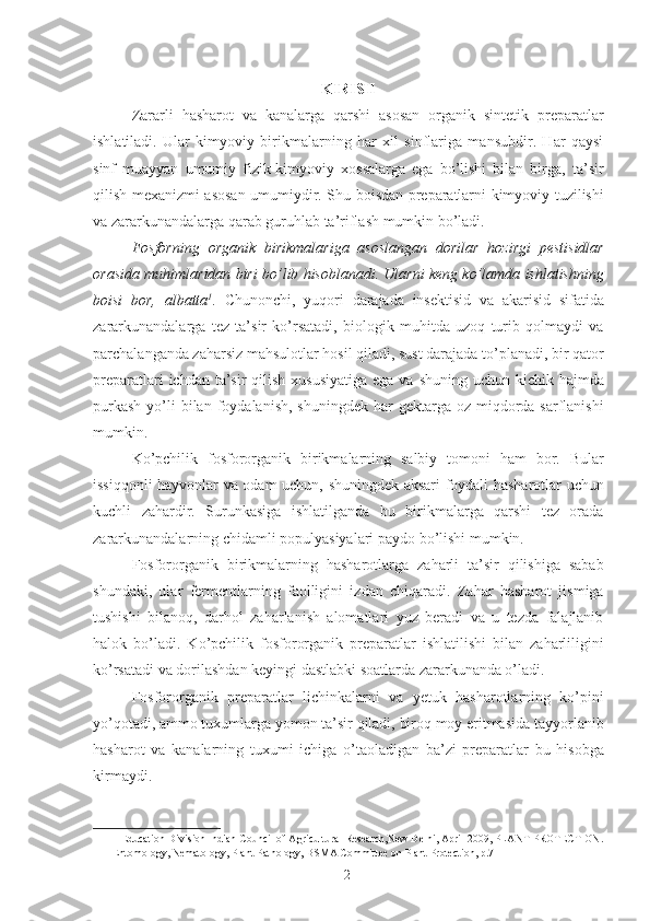 KIRISH
Zararli   hasharot   va   kanalarga   qarshi   asosan   organik   sintetik   preparatlar
ishlatiladi.   Ular   kimyoviy   birikmalarning   har   xil   sinflariga   mansubdir.   Har   qaysi
sinf   muayyan   umumiy   fizik-kimyoviy   xossalarga   ega   bo’lishi   bilan   birga,   ta’sir
qilish mexanizmi asosan umumiydir. Shu boisdan preparatlarni kimyoviy tuzilishi
va zararkunandalarga qarab guruhlab ta’riflash mumkin bo’ladi. 
Fosforning   organik   birikmalariga   asoslangan   dorilar   hozirgi   pestisidlar
orasida muhimlaridan biri bo’lib hisoblanadi. Ularni keng ko’lamda ishlatishning
boisi   bor,   albatta 1
.   Chunonchi,   yuqori   darajada   insektisid   va   akarisid   sifatida
zararkunandalarga   tez   ta’sir   ko’rsatadi,   biologik   muhitda   uzoq   turib   qolmaydi   va
parchalanganda zaharsiz mahsulotlar hosil qiladi, sust darajada to’planadi, bir qator
preparatlari  ichdan ta’sir  qilish xususiyatiga  ega  va shuning uchun kichik hajmda
purkash   yo’li  bilan  foydalanish,  shuningdek  har  gektarga  oz miqdorda sarflanishi
mumkin. 
Ko’pchilik   fosfororganik   birikmalarning   salbiy   tomoni   ham   bor.   Bular
issiqqonli hayvonlar va odam uchun, shuningdek aksari foydali hasharotlar uchun
kuchli   zahardir.   Surunkasiga   ishlatilganda   bu   birikmalarga   qarshi   tez   orada
zararkunandalarning chidamli populyasiyalari paydo bo’lishi mumkin. 
Fosfororganik   birikmalarning   hasharotlarga   zaharli   ta’sir   qilishiga   sabab
shundaki,   ular   fermentlarning   faolligini   izdan   chiqaradi.   Zahar   hasharot   jismiga
tushishi   bilanoq,   darhol   zaharlanish   alomatlari   yuz   beradi   va   u   tezda   falajlanib
halok   bo’ladi.   Ko’pchilik   fosfororganik   preparatlar   ishlatilishi   bilan   zaharliligini
ko’rsatadi va dorilashdan keyingi dastlabki soatlarda zararkunanda o’ladi. 
Fosfororganik   preparatlar   lichinkalarni   va   yetuk   hasharotlarning   ko’pini
yo’qotadi, ammo tuxumlarga yomon ta’sir qiladi, biroq moy eritmasida tayyorlanib
hasharot   va   kanalarning   tuxumi   ichiga   o’taoladigan   ba’zi   preparatlar   bu   hisobga
kirmaydi. 
1  Education Division Indian Council of Agricultural Research,New Delhi, April 2009, PLANT PROTECTION.
Entomology, Nematology, Plant Pathology, BSMA Committee on Plant Protection, p.7  
2 