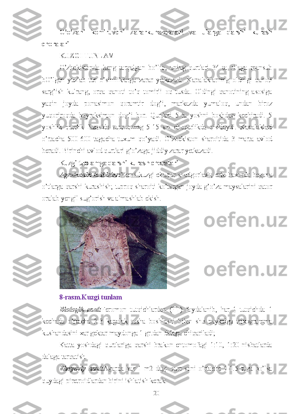 G ’ o ’ zani   kemiruvchi   zararkunandalari   va   ularga   qarshi   kurash
choralari  
KUZGI TUNLAM  
O’zbekistonda   keng   tarqalgan   bo’lib,   uning   qurtlari   34   ta   oilaga   mansub
bO’lgan   yuzlab   tur   o’simliklarga   zarar   yetkazadi.   Kapalaklarning   oldingi   qanoti
sarg’ish   kulrang,   orqa   qanoti   to’q   tomirli   oq   tusda.   Oldingi   qanotining   asosiga
yaqin   joyda   ponasimon   qoramtir   dog’i,   markazda   yumaloq,   undan   biroz
yuqoriroqda   buyraksimon   dog’i   bor.   Qurtlari   5   ta   yoshni   boshdan   kechiradi.   5
yoshlik   qurtlik   fazasida   tuproqning   5-15   sm   chuqurlikda   qishlaydi.   Kapalaklari
o’rtacha   500-600   tagacha   tuxum   qo’yadi.   O’zbekiston   sharoitida   3   marta   avlod
beradi. Birinchi avlod qurtlari g’o’zaga jiddiy zarar yetkazadi. 
Kuzgi tunlamga qarshi kurash choralari  
Agrotexnik tadbirlar: Yerni kuzgi chuqur shudgorlash;  erta baxorda begona
o’tlarga qarshi kurashish; tuproq sharoiti ko’targan joyda g’o’za maysalarini qator
oralab yengil sug’orish va almashlab ekish. 
 
8-rasm.Kuzgi tunlam 
Biologik   usul: Feromon   tutqichlardan   (FT)   foydalanib,   har   1   tutqichda   1
kechada   o’rtacha   2-3   kapalak   tusha   boshlashi   bilan   shu   paykalga   trixogramma
kushandasini xar gektar maydonga 1 gr.dan dalaga chiqariladi; 
Katta   yoshdagi   qurtlariga   qarshi   brakon   entomofagi   1:10,   1:20   nisbatlarda
dalaga tarqatish. 
Kimyoviy   usul: Agarda   har   1   m2   dagi   qurt   soni   o’rtacha   1-1.5   taga   bo’lsa
quydagi piretroidlardan birini ishlatish kerak: 
20 