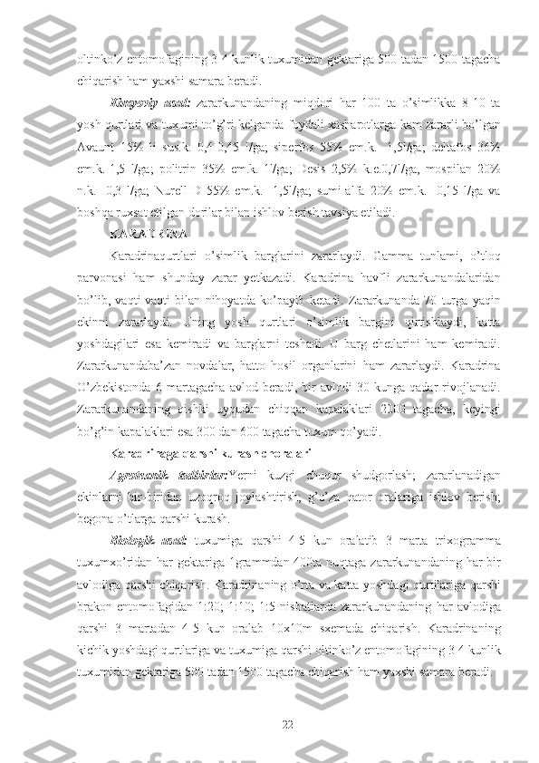 oltinko’z entomofagining 3-4 kunlik tuxumidan gektariga 500 tadan 1500 tagacha
chiqarish ham yaxshi samara beradi. 
Kimyoviy   usul:   zararkunandaning   miqdori   har   100   ta   o’simlikka   8-10   ta
yosh qurtlari va tuxumi to’g’ri kelganda foydali xasharotlarga kam zararli bo’lgan
Avaunt   15%   li   sus.k.   0,4-0,45   l/ga;   siperfos   55%   em.k.   -1,5l/ga;   deltafos   36%
em.k.-1,5   l/ga;   politrin   35%   em.k.-1l/ga;   Desis   2,5%   k.e.0,7l/ga,   mospilan   20%
n.k.   -0,3   l/ga;   Nurell-D   55%   em.k.   -1,5l/ga;   sumi-alfa   20%   em.k.-   0,15   l/ga   va
boshqa ruxsat etilgan dorilar bilan ishlov berish tavsiya etiladi. 
KARADRINA  
Karadrinaqurtlari   o’simlik   barglarini   zararlaydi.   Gamma   tunlami,   o’tloq
parvonasi   ham   shunday   zarar   yetkazadi.   Karadrina   havfli   zararkunandalaridan
bo’lib,   vaqti-vaqti   bilan   nihoyatda   ko’payib   ketadi.   Zararkunanda   70   turga   yaqin
ekinni   zararlaydi.   Uning   yosh   qurtlari   o’simlik   bargini   qirtishlaydi,   katta
yoshdagilari   esa   kemiradi   va   barglarni   teshadi.   U   barg   chetlarini   ham   kemiradi.
Zararkunandaba’zan   novdalar,   hatto   hosil   organlarini   ham   zararlaydi.   Karadrina
O’zbekistonda   6   martagacha   avlod   beradi,   bir   avlodi   30   kunga   qadar   rivojlanadi.
Zararkunandaning   qishki   uyqudan   chiqqan   kapalaklari   2000   tagacha,   keyingi
bo’g’in kapalaklari esa 300 dan 600 tagacha tuxum qo’yadi. 
Karadrinaga qarshi kurash choralari 
Agrotexnik   tadbirlar: Yerni   kuzgi   chuqur   shudgorlash;   zararlanadigan
ekinlarni   bir-biridan   uzoqroq   joylashtirish;   g’o’za   qator   oralariga   ishlov   berish;
begona o’tlarga qarshi kurash. 
Biologik   usul:   tuxumiga   qarshi   4-5   kun   oralatib   3   marta   trixogramma
tuxumxo’ridan har  gektariga 1grammdan 400ta nuqtaga zararkunandaning har bir
avlodiga qarshi chiqarish. Karadrinaning o’rta va katta yoshdagi qurtilariga qarshi
brakon   entomofagidan   1:20;   1:10;   1:5   nisbatlarda   zararkunandaning   har   avlodiga
qarshi   3   martadan   4-5   kun   oralab   10x10m   sxemada   chiqarish.   Karadrinaning
kichik yoshdagi qurtlariga va tuxumiga qarshi oltinko’z entomofagining 3-4 kunlik
tuxumidan gektariga 500 tadan 1500 tagacha chiqarish ham yaxshi samara beradi. 
22 