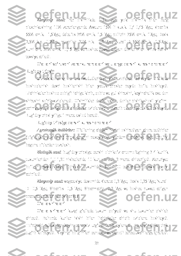 Kimyoviy   usul:   har   o’simlikda   1-2ta   qurt   yoki   o’simlik   bilan   barg
plastinkasining   10%   zararlanganda   Avaunt   15%   li   sus.k.   0,4-0,45   l/ga;   siperfos
55%   em.k.  -1,5l/ga;   deltafos   36%   em.k.-1,5  l/ga;   politrin   35%   em.k.-1l/ga;   Desis
2,5%   k.e.-   0,7l/ga,   mospilan   20%   n.k.   -0,3   l/ga;   Nurell-D   55%   em.k.   -1,5l/ga;
sumi-alfa 20% em.k.- 0,15 l/ga va boshqa ruxsat etilgan dorilar bilan ishlov berish
tavsiya etiladi. 
G’allani so’ruvchi zararkunandalari va ularga qarshi kurash choralari
Bug’doy tripsi  
O’zbekistonning   hamma   xududlaridagi   g’allazorlarda   uchraydi.   G’allada
boshoqlanish   davri   boshlanishi   bilan   yetuk   tripslar   paydo   bo’la   boshlaydi.
Lichinkalar boshoq qobig’i ichiga kirib, qobiq va gul shirasini, keyinchalik esa don
shirasini   so’rib   oziqlanadi.   O’simliklar   dag’allashib,   donlar   pishib,   hosil   yig’im-
terimga yaqinlashganda lichinkalar oziqlanishini tugatib tuproqqa tusha boshlaydi.
Bug’doy tripsi yiliga 1 marta avlod beradi. 
Bug’doy tripsiga qarshi kurash choralari  
Agrotexnik   tadbirlar:   G’allaning   chidamliligini   oshiradigan   chora-tadbirlar
(o’g’itlash,   sug’orish)   trips   zararini   pasayishiga   yordam   beradi   va   dala   atrofini
begona o’tlardan tozalash. 
Biologik usul : bug’doy tripsiga qarshi oltinko’z entomofagining 3-4 kunlik
tuxumlaridan   1,0-1,20   nisbatlarida   10   kun   oralatib   2   marta   chiqariladi.   Zaruriyat
bo’lgan   maydonlarga   oltinko’z   tuxumidan   500-1000   tagacha   chiqarish   davom
ettiriladi. 
Kimyoviy usul:  vegetasiya davomida Karate-0,2 l/ga; Desis-0,25 l/ga; Nurel-
D-   0,5   l/ga;   Siperfos-   0,5   l/ga;   Sipermetrin-   0,2   l/ga   va   boshqa   ruxsat   etilgan
preparatlar bilan ishlov beriladi. 
G’alla shiralari 
G’alla   shiralari   kuzgi   g’allada   tuxum   qo’yadi   va   shu   tuxumlar   qishlab
chiqadi.   Bahorda   kunlar   isishi   bilan   lichinkalar   chiqib   oziqlana   boshlaydi.
To’rtinchi   tullashdan   keyin   qanotsiz   urg’ochilarga   aylanadi.   Bu   urg’ochilar   tirik
tug’ib ko’payadi. Keyingi bo’g’inlari qanotsiz va qanotli tarqatuvchilarga ajraladi.
23 