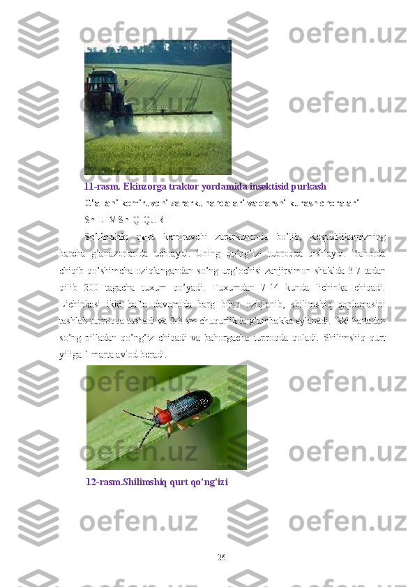  
11-rasm. Ekinzorga traktor yordamida insektisid purkash 
G’allani kemiruvchi zararkunandalari va qarshi kurash choralari  
ShILIMShIQ QURT  
Shilimshiq   qurt   kemiruvchi   zararkunanda   bo’lib,   Respublikamizning
barcha   g’allazorlarida   uchraydi.   Uning   qo’ng’izi   tuproqda   qishlaydi.   Bahorda
chiqib  qo’shimcha   oziqlangandan   so’ng   urg’ochisi   zanjirsimon  shaklda   3-7   tadan
qilib   200   tagacha   tuxum   qo’yadi.   Tuxumdan   7-14   kunda   lichinka   chiqadi.
Lichinkasi   ikki   hafta   davomida   barg   bilan   oziqlanib,   shilimshiq   qoplamasini
tashlab tuproqqa tushadi va 2-3 sm chuqurlikda g’umbakka aylanadi. Ikki haftadan
so’ng   pilladan   qo’ng’iz   chiqadi   va   bahorgacha   tuproqda   qoladi.   Shilimshiq   qurt
yiliga 1 marta avlod beradi. 
   
 12-rasm.Shilimshiq qurt qo’ng’izi 
26 