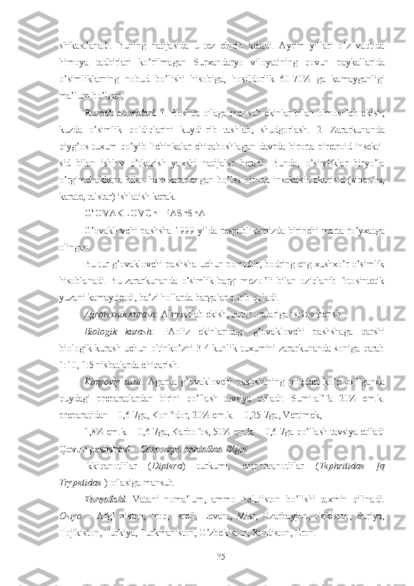 shikastlanadi.   Buning   natijasida   u   tez   chirib   ketadi.   Ayrim   yillari   o’z   vaqtida
himoya   tadbirlari   ko’rilmagan   Surxandaryo   viloyatining   qovun   paykallarida
o’simliklarning   nobud   bo’lishi   hisobiga,   hosildorlik   60-70%   ga   kamayganligi
ma’lum bo’lgan. 
Kurash choralari.   1. Boshqa oilaga mansub ekinlar bilan olmoshlab ekish;
kuzda   o’simlik   qoldiqlarini   kuydi-rib   tashlab,   shudgorlash.   2.   Zararkunanda
qiyg’os   tuxum   qo’yib   lichinkalar   chiqaboshlagan   davrda   birorta   piretroid   insekti-
sid   bilan   ishlov   o’tkazish   yaxshi   natijalar   beradi.   Bunda,   o’simliklar   biryo’la
o’rgimchakkana bilan ham  zararlangan bo’lsa birorta insektisid-akarisid (siperfos,
karate, talstar) ishlatish kerak. 
G’OVAKLOVChI PAShShA  
G’ovaklovchi  pashsha 1999 yilda respublikamizda birinchi marta ro’yxatga
olingan. 
Bu tur g’ovaklovchi pashsha uchun pomidor, bodring eng xushxo’r o’simlik
hisoblanadi.   Bu   zararkunanda   o’simlik   bargi   mezofili   bilan   oziqlanib   fotosintetik
yuzani kamaytiradi, ba’zi hollarda bargalar qurib qoladi. 
Agrotexnik kurash:  Almashlab ekish, qator oralariga ishlov berish. 
Biologik   kurash:   PAoliz   ekinlaridagi   g’ovaklovchi   pashshaga   qarshi
biologik kurash uchun oltinko’zni 3-4 kunlik tuxumini zararkunanda soniga qarab
1:10, 1:5 nisbatlarda chiqarish. 
Kimyoviy   usul:   Agarda   g’ovaklovchi   pashshaning   miqdori   ko’p   bo’lganda
quydagi   preparatlardan   birini   qo’llash   tavsiya   etiladi:   Sumi-al’fa   20%   em.k.
preparatidan – 0,6 l/ga, Konfidor, 20% em.k. – 0,25 l/ga, Vertimek, 
1,8% em.k. – 0,6 l/ga, Karbofos, 50% em.k. – 0,6 l/ga qo’llash tavsiya etiladi
Qovun pashshasi  –  Carpomya pardalina Bigot . 
Ikkiqanotlilar   ( Diptera )   turkumi,   chiporqanotlilar   ( Tephritidae   [q
Trypetidae ]) oilasiga mansub. 
Tarqalishi .   Vatani   noma’lum,   ammo   Belujiston   bo’lishi   taxmin   qilinadi.
Osiyo   –   Afg’oniston,   Iroq,   Isroil,   Levant,   Misr,   Ozarbayjon,   Pokiston,   Suriya,
Tojikiston, Turkiya, Turkmaniston, O’zbekiston, Xindiston, Eron. 
35 