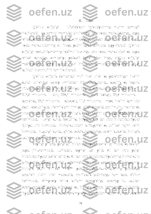 XULOSA
Qishloq   xo’jaligi   –   O’zbekiston   iqtisodiyotining   muhim   tarmog’i
hisoblanadi.   Bu   tarmoq   mamlakat   aholisining   oziq-ovqat   mahsulotlariga,   qayta
ishlash sanoati tarmoqlarining esa xom-ashyoga bo’lgan talabini qondiradi. Oziq-
ovqat   mahsulotlarining   90   foizga   yaqini   agrar   tarmoqda   tayyorlanadi.   Qishloq
xo’jaligi   respublikamizning   iste’mol   bozoriga   oziq-ovqat   mahsulotlari   va   qayta
ishlash   sanoatiga   xom-ashyo   yetkazib   berish   bilan   birga,   qishloq   xo’jaligi
mashinasozligi,   kimyo   sanoati   kabi   bir   qator   tarmoqlar   mahsulotlari   uchun
kafolatli bozor bo’lib ham hisoblanadi. 
Qishloq   xo’jalik   ekinlaridan   mo’l   hosil   olish   va   yetishtirilgan   hosilni
saqlab   qolishdagi   asosiy   omillardan   biri   zararkunanda,   kasallik   va   begona
o’tlarlardan   himoya   qilishdir.   Insoniyat   birgina   zararkunandalar   tufayli   har   yili:
203,7   mln.tonna   –   don;   228,4   mln.tonna   –   qand   lavlagi;   23,8   mln.tonna   –
kartoshka;   23,4   mln.tonna   –   sabzavot;   11,3   mln.tonna   –   meva   hosilini   kam   olar
ekan.  Respublikada  o’simliklarni  himoya  qilish  sohasida  atrof-muhit, insonlar   va
jonzotlar uchun bezarar bo’lgan biologik kurash usulini qo’llashga katta ahamiyat
berilmoqda.   Hozirgi   kunda   respublika   bo’yicha   800   dan   ortiq   biolaboratoriyalar
faoliyat   olib   bormoqda.   Biomahsulotlarni   ko’paytirish   va   qo’llash   hajmi   oshib
bormoqda.   Bugungi   kunda,   g’o’za   zararkunandalariga   qarshi   kurashda   biologik
usulning ulushi 91 foizni tashkil etmoqda. 
Keyingi   yillarda   yangidan   biolaboratoriyalar   tashkil   etilmoqda   va   eskilari
qayta   jihozlanmoqda.   Jumladan,   keyingi   uch   yilda   80   dan   ortiq   yangi
biolaboratoriyalar tashkil etildi va 80 dan ortiq biolaboratoriyalarning biomahsulot
ko’paytirish   quvvati   oshirildi,   qo’shimcha   350   ming   gektardan   ortiq   maydonda
biologik   usulni   qo’llash   imkoni   yaratildi.   Zararkunandalarning   yoppasiga
tarqalishi   oldini   olish   maqsadida   profilaktik   tadbirlarga   ham   katta   e’tibor
berilmoqda.   Kimyoviy   ishlov   ko’lami   kamayishiga   qaramay   bu   usuldan
zararkunandalar   keskin   ko’paygan   va   biologik   samara   bermaydigan   holatlarda
foydalanish   lozim.   Shu   sababli,   kimyoviy   preparatlarni   atrof   muhitga   zararli
38 