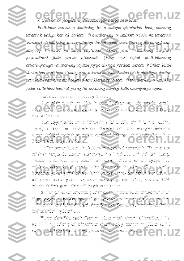 1. Qishloq xo`jaligida foydalaniladigan asosiy pestisidlar
Pestisidlar   asosan   o’simlikning   tez   o’sadigan   qismlarida   iladi,   ularning
tarqalish   tezligi   har   xil   bo’ladi.   Pestisidlarning   o’simlikka   o’tishi   va   tarqalish
xarakteri o’simlikning xususiyatlariga, tashqi muhit sharoitlariga, dorining fizika-
kimyoviy   xossalari   va   xiliga   bog’liqdir.   Aksari   yosh   o’simlikning   barglari
pestisidlarni   juda   yaxshi   o’tkazadi.   Qulay   suv   rejimi   pestisidlarning
adsorbsiyasiga   va   ularning   joydan-joyga   ilishiga   yordam   beradi.   FOBlar   bilan
dorilashda ana shuni e’tiborga olish kerak bo’ladi. Ichdan ta’sir qiladigan dorilar
nam bilan yaxshi ta’minlangan o’simliklarga tez o’tadi. Pestisidlarning o’simlikka
jadal   4   o’tishida harorat, yorug’lik, havoning namligi katta ahamiyatga egadir .
Pestisid preparatlarining asosiy formalari. 
Dust–ta’sir   etuvchi   moddasi   bilan   to’ldirilgan   va   juda   mayda,   zarrali
arlashma  bo’lib asosan changlatish yo’li  bilan ishlailadi. Bir  gektarga 1030kg
dust sarf bo’ladi. 
Dust   tayyorlashda   uni   to’ldiruvchi   sifatida   talk,   pirofillit,   bor,   kaolin,
trepel,   silikogel   va   boshqalardan   foydalaniladi.   Uni   changlanuvchanlik
samarodorligini  oshirish   va  mayda  zarralarni  bekorga  uchib  ketmasligi   uchun
3-5% mineral moy qo’shiladi. 
Ho’llanuvchan kukun - bu kukunsimon pestisid preparati bo’lib unga suv
qo’shish   natijasida   turg’un   suspenziya   hosil   bo’ladi.   Uni   qo’llash   dustga
nisbatan   afzalliklari   bor,   zaxarli   ximikatlar   ortiqcha   sarflanmaydigan   va
qo’llash   samarodorligi   ortadi.   Ular   suspenziya   holatida   bo’lib   o’simlik
barglariga yaxshi yopishadi va o’simlik tanasida maxkam ushlanib qoladi. Bu
xo’llangan   kukun   yuqori   dispersion   xususiyatga   ega   bo’lib,   tarkibida   80%
miqdorida 3mk gacha diametrli mayda zarralar bor. 
Xo’llangan kukun tarkibidagi ta’sir etuvchi modda va to’ldiruvchilar bilan
birga   yuqori   aktivlikka   ega   bo’lgan   yopishtiruvchan   moddalra   ham   bor.
To’ldiruvchilar sifatida silikogel, sintetik metasilikat kalsiy, bentonit, kaolin va
boshqalardan foydalaniladi. 
Yuqori aktivlikka ega bo’lgan moddalar metal ishqorli sulfonadlar, OP-7
va OP-10 polietilenglikol efir spirtlari shuningdek yordamchi moddalar, sulfid
spirtli barda /SSB/, sulfid ishqori, kraxmal, kazein va boshqalar. 
4 