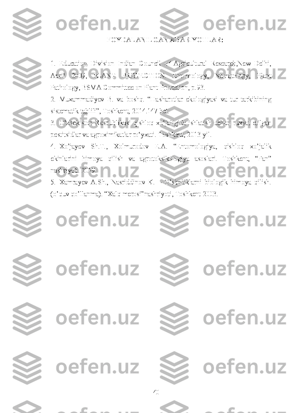 FOYDALANILGAN ADABIYOTLAR:
1. Education   Division   Indian   Council   of   Agricultural   Research,New   Delhi,
April   2009,   PLANT   PROTECTION.   Entomology,   Nematology,   Plant
Pathology, BSMA Committee on Plant Protection, p.93. 
2. Muxammadiyev   B.   va   boshq.   “Hasharotlar   ekologiyasi   va   tur   tarkibining
sistematik tahlili”, Toshkent, 2014.147 bet. 
3. O‘zbekiston   Respublikasi   qishloq   xo‘jaligida   ishlatish   uchun   ruxsat   etilgan
pestitsidlar va agroximikatlar ro‘yxati.  Toshkent, 2013 yil. 
4. Xo’jayev   Sh.T.,   Xolmurodov   E.A.   “Entomologiya,   qishloq   xo’jalik
ekinlarini   himoya   qilish   va   agrotoksikologiya   asoslari.   Toshkent,   “Fan”
nashriyoti. 2009. 
5. Xamrayev   A.Sh.,   Nasriddinov   K.   –   O’simliklarni   biologik   himoya   qilish.
(o’quv qo’llanma). “Xalq merosi”nashriyoti, Toshkent-2003. 
40 