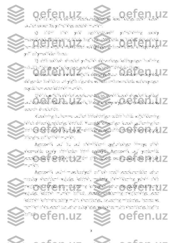 Qishloq   xo’jalik   ekinlari   zararkunandalari   va   kasalliklariga   qarshi   kurash
usullari asosan 2ta yo’nalishga qaratish mumkin. 
a)   oldini   olish   yoki   ogohlantiruvchi   yo’nalishning   asosiy
maqsadizarakunandalarning   dalada   bog’larda   o’tloqlarda   va   boshqa   ekinzorlarda
hamda   qishloq   xo’jalik   maxsulotlari   saklaydigan   omborxonalarda   ko’paytirishga
yo’l qo’ymaslikdan iborat. 
b)   qirib   tashlash   choralari   yo’nalish   ekinzorlarga   keltirayotgan   hosilning
nobud bo’lishiga xavf solayotgan zararkunandalarni o’ldirishdan iborat. 
Zararkunandalar   qishloq   xo’jalik   ekinlariga   butun   o’suv   davri   mobaynida,
ekilgandan boshlab to uni yig’ib olguncha va hatto omborxonalarda saqlanayotgan
paytda ham zarar keltirishi mumk i n. 
Qishlok xo’jalik ekinlari zararkunandalarga qarshi kurash choralari kuyidagi
usullar asosida o’tkaziladi: agrotexnik, biologik, kim yo viy, fizik, mexanik usul va
qarantin choralaridir. 
Kurashning   bu   hamma   usullari   birlashtirilgan   tadbir   holida   xo’jaliklarning
ishlab   chiqarish   rejalariga   kiritiladi.   Yuqorida   ko’rsatilgan   kurash   usullarning   har
biri ham o’zining afzalliklari va kamchiliklariga ega bo’lib, ma’lum sharoit tarozisi
bilangina qo’llanilishi mumkin. 
Agrotexnik   usul   bu   usul   o’simliklarni   uyg’unlashgan   himoya   qilish
sistemasida   asosiy   o’rinlardan   birini   e g allaydi.   Agrotexnik   usul   yordamida
zararkunandalar   ko’ p ayishining   oldini   olish   ba’zida   esa   butunlay   qirib   tashlash
mumkin. 
Agrotexnik   usulni   muvafaqqiyatli   qo’llash   orqali   zararkunandalar   uchun
noqulay   sharoitlarni   vujudga   keltirish,   madaniy   o’simliklarning   yahshi   o’sib
rivojlanishi   hamda   entomofaglarning   ko’ p ayishi   uchun   esa   qulay   sharoitlarini
vujudga   keltirish   mumkin   bo’lad i .   Zararkunandalarning   rivojlanish i ga   zarar
keltirishi   ko’pincha   tab i iy   muhit   sharoitlariga,   ozuqaning   miqdoriga,   harorat   va
namlikni o’sha zararli tur uchun qulayligiga va boshqa muhit sharoitlariga bog’liq
bo’ladi. 
8 