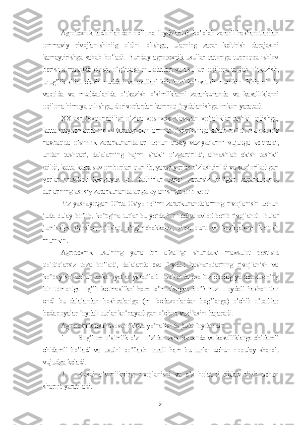 Agrotexnik tadbirlaridan oqilona foydalanish ko’plab zararli hasharotlardan
ommaviy   rivojlanishiniig   oldini   olishga,   ular n ing   zarar   keltirish   darajasini
kamaytirishga   sabab   bo’ladi.   Bunday   agrotexnik   usullar   qatoriga   tuproqqa   ishlov
berish almashlab ekish, o’g’itlash muddatlari  va usullari oqilona tanlab o’ t kazish,
urug’lik sifati  ekish muddati va usullari kabilarni  ko’rsatish mumkin.   I shlarni o’z
vaqtida   va   muddatlarida   o’tkazish   o’simliklarni   zararkunanda   va   kasalliklarni
oqilona himoya qilishga, dorivorlarda n  kamroq foydalanishga imkon yaratadi. 
XX   asr   dexqonchiligi   o’ziga   xos   ixtisoslashgan   xo’jaliklar   tashkil   qilishga,
katta maydonlarda bir xil turdagi ekinlarning  o’ stirilishiga sabab bo’ldi. Bu esa o’z
navbatida   o’simlik   zararkunandalari   uchun   qulay   vaziyatlarini   vujudga   keltiradi ,
undan   tashqari,   dalalarning   hajmi   shakli   o’zgartirildi,   almashlab   ekish   tashkil
etildi, katta-katta suv omborlari qurilib, yangi yerlar o’zlashtirildi va sug’oriladigan
yerlar   maydoni   kengaydi.   Bu   tadbirlar   ayrim   zararsiz   bo’lgan   zararkunanda
turlarining asosiy zararkunandalariga aylanishiga olib keldi. 
Biz yashayotgan  O’rta Osiyo iqlimi zararkunandalarning rivojlanishi  uchun
juda qulay bo’lib, ko’pgina turlar bu yerda bir nechta avlod berib rivojlandi.  Bular
jumlasiga   shiralar,   tripslar,   o’rgimchakkana,   olma   qurti   va   boshqalarni   kiritish
mumkin. 
Agrotexnik   usulning   yana   bir   afzalligi   shundaki   maxsulot   pestisid
qoldiqlarsiz   toza   bo’ladi,   dalalarda   esa   foydali   hasharotlarning   rivojlanish   va
ko’payishi uchun imkoniyatlar yaratiladi. Oqibatda esa biz ekologiya tarozusining
bir   tomoniga   og’ib   ketmaslikni   ham   ta’minlangan   b o’ lamiz.   Foydali   hasharotlar
endi   bu   dalalardan   boshqalariga   (m:   bedazorlardan   bog’larga)   o’chib   o’tadilar
bedapoyalar foydali turlar ko’ p ayadigan o’cho q  vazifasini bajaradi. 
Agrotexnik usul asosan ikkita yo’nalishda juda foydalidir: 
1. Sog’lom o’simlik o’z - o’zidan zararkunanda va kasalliklarga chidamli
chidamli   bo’ladi   va   usulni   qo’llash   orqali   ham   bu   turlar   uchun   noqulay   sharoit
vujudga keladi. 
2. Kasal   o’simlikning   rivojlanishi   va   o’z   holatini   tiklab   olish   uchun
sharoit yaratiladi. 
9 