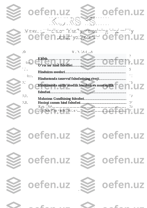 KURS ISHI
Mavzu:   Hindiston falsafiy merosining hind milliy
taraqqiyotiga ta siriʻ   
№ MUNDARIJA
Kirish ………………………………………………………….. 3
I Bob.
O rta asr hind falsafasi..............................................................	
ʻ 4
1.1.
Hinduizm asoslari...................................................................... 5
II  Bob.
Hindustonda tasavvuf falsafasining rivoji............................... 10
2.1
Hindustonda milliy ozodlik harakati va mustaqillik 
falsafasi........................................................................................ 15
2.2.
Mahatma Gandhining falsafasi................................................. 17
2.3. Hozirgi zamon hind falsafasi. .................................................... 24
XULOSA………………………………………………………. 29
Foydalanilgan adabiyotlar ……………………………………. 30
1 