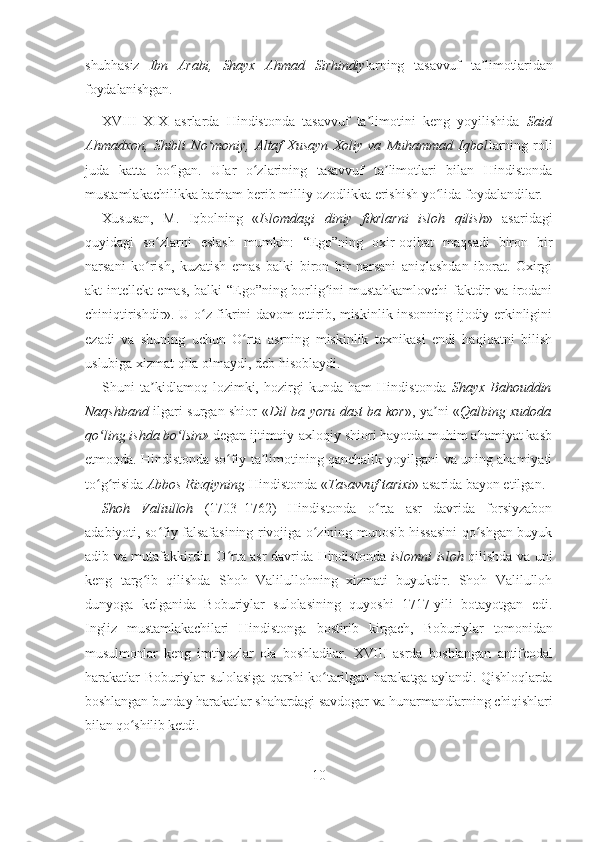 shubhasiz   Ibn   Arabi,   Shayx   Ahma d   Sirhindiy larning   tasavvuf   ta limotlaridanʼ
foydalanishgan.
XVIII–XIX   asrlarda   Hindistonda   tasavvuf   ta limotini   keng   yoyilishida  	
ʼ Said
Ahmadxon,   Shibli   No moniy,   Altaf   Xusayn   Xoliy   va   Muhammad   Iqbol	
ʻ larning   roli
juda   katta   bo lgan.   Ular   o zlarining   tasavvuf   ta limotlari   bilan   Hindistonda	
ʻ ʻ ʼ
mustamlakachilikka barham berib milliy ozodlikka erishish yo lida foydalandilar. 	
ʻ
Xususan,   M.   Iqbolning   « Islomdagi   diniy   fikrlarni   isloh   qilish »   asaridagi
quyidagi   so zlarni   eslash   mumkin:  	
ʻ “Ego”ning   oxir-oqibat   maqsadi   biron   bir
narsani   ko rish,   kuzatish   emas   balki   biron   bir   narsani   aniqlashdan   iborat.   Oxirgi	
ʻ
akt intellekt emas, balki “Ego”ning borlig ini mustahkamlovchi faktdir va irodani	
ʻ
chiniqtirishdir». U o z fikrini davom ettirib, miskinlik insonning ijodiy erkinligini	
ʻ
ezadi   va   shuning   uchun   O rta   asrning   miskinlik   texnikasi   endi   haqiqatni   bilish	
ʻ
uslubiga xizmat qila olmaydi, deb hisoblaydi.
Shuni   ta kidlamoq   lozimki,   hozirgi   kunda   ham   Hindistonda  	
ʼ Shayx   Bahouddin
Naqshband   ilgari surgan shior « Dil ba yoru dast ba kor », ya ni «	
ʼ Q albing xudoda
qo ling ishda	
ʻ   bo lsin»	ʻ  degan ijtimoiy-axloqiy shiori hayotda muhim ahamiyat kasb
etmoqda. Hindistonda so fiy ta limotining qanchalik yoyilgani va uning ahamiyati	
ʻ ʼ
to g risida 	
ʻ ʻ Abbos Rizqiyning  Hindistonda « Tasavvuf tarixi »  asarida bayon etilgan.
Shoh   Valiulloh   (1703–1762)   Hindistonda   o rta   asr   davrida   forsiyzabon	
ʻ
adabiyoti, so fiy falsafasining rivojiga o zining munosib hissasini qo shgan buyuk	
ʻ ʻ ʻ
adib va mutafakkirdir. O rta asr davrida Hindistonda  	
ʻ islomni isloh   qilishda va uni
keng   targ ib   qilishda   Shoh   Valilullohning   xizmati   buyukdir.   Shoh   Valilulloh	
ʻ
dunyoga   kelganida   Boburiylar   sulolasining   quyoshi   1717-yili   botayotgan   edi.
Ingliz   mustamlakachilari   Hindistonga   bostirib   kirgach,   Boburiylar   tomonidan
musulmonlar   keng   imtiyozlar   ola   boshladilar.   XVIII   asrda   boshlangan   antifeodal
harakatlar   Boburiylar  sulolasiga   qarshi  ko tarilgan  harakatga  aylandi. Qishloqlarda	
ʻ
boshlangan bunday harakatlar shahardagi savdogar va hunarmandlarning chiqishlari
bilan qo shilib ketdi.	
ʻ
10 