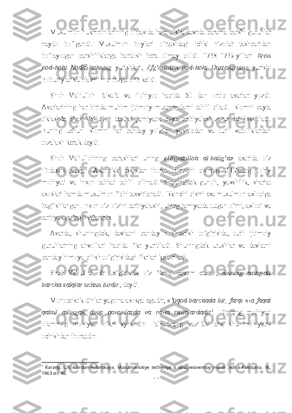 Musulmon hukmronlarining o rtasida ham o sha davrda qarama-qarshi guruhlarʻ ʻ
paydo   bo lgandi.   Musulmon   boylari   o rtasidagi   ichki   nizolar   tashqaridan	
ʻ ʻ
bo layotgan   qarshiliklarga   bardosh   bera   olmay   qoldi.   1738–1739-yillari  	
ʻ Eron
podshohi   Nodirshohning   yurishlari,   Afg oniston   podshohi   Durroniyning	
ʻ   yurishi
Boburiylar sulolasini inqirozga olib keldi.
Shoh   Valiulloh   falsafa   va   ilohiyot   haqida   50   dan   ortiq   asarlar   yozdi.
Asarlarining   har   birida   muhim   ijtimoiy   muammolarni   tahlil   qiladi.   Islomni   qayta
tiklashda   Shoh   Valiulloh   dastlab   jamiyatni   qayta   tarbiyalash   zarur   deb   hisobladi.
Buning   uchun   Islomni   har   qanday   yolg on   yashiqdan   va   turli   xatoliklardan	
ʻ
tozalash kerak deydi. 
Shoh   Valiullohning   qarashlari   uning   « Hujjatulloh   al-balig a	
ʻ »   asarida   o z	ʻ
ifodasini   topgan.   Asar   ikki   qismdan   iborat.   Birinchi   qismida   Ollohning   ilohiy
mohiyati   va   inson   tabiati   tahlil   qilinadi.   Shuningdek   gunoh,   yaxshilik,   shariat
asoslari hamda musulmon fiqhi tasvirlanadi. Ikkinchi qismi esa musulmon axloqiga
bag ishlangan. Inson o z-o zini tarbiyalashi, uning jamiyatda tutgan o rni, axloqi va	
ʻ ʻ ʻ ʻ
tarbiyasiga bag ishlangan.	
ʻ
Asarda,   shuningdek,   davlatni   qanday   boshqarish   to g risida,   turli   ijtimoiy	
ʻ ʻ
guruhlarning   ahvollari   haqida   fikr   yuritiladi.   Shuningdek   urushlar   va   davlatni
qanday himoya qilish to g risidagi fikrlari keltiriladi.	
ʻ ʻ
Shoh   Valiulloh   din   to g risida   o z   fikrini   davom   ettirib,  	
ʻ ʻ ʻ dinning   mohiyati
barcha xalqlar uchun birdir , deydi.
Monoteistik dinlar yagona asosga egadir,   e tiqod barchada bir, farqi esa faqat	
ʼ
qabul   qilingan   diniy   qonunlarda   va   rasm   rusmlardadir 1
.   Dinning   mohiyati
olamning   mohiyati   bilan   aynandir.   Falsafaning   vazifasi   ana   shu   mohiyatni
ochishdan iboratdir. 
1
  Ќ arang:   L.R.   Gordon-Polonskaya.   Musulmanskiye   techeniya   v   ob щ yestvennoy   m ы sli   Indii   i   Pakistana.   M.,
1963 str. 46.
11 