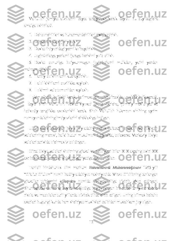 Valiulloh   jamiyat   a zolarini   qayta   tarbiyalash   kerak   deydi.  ʼ Bu   quyidagicha
amalga oshiriladi.
1. Dehqonchilikni va hunarmandchilikni rivojlantirish.
2. O rtacha soliqni joriy etish.	
ʻ
3. Davlat ihtiyoridagi yerni ko paytirish.	
ʻ
4. Jogirdorlarga yerlarni ijaraga berishni yo q qilish.	
ʻ
5. Davlat   qonuniga   bo ysunmagan   jogirdorlarni   mulkdan,   ya ni   yerdan	
ʻ ʼ
mahrum qilish.
6. Harbiy qo shinlarni kuchaytirish.	
ʻ
7. Halol kishilarni qozilikka saylash.
8. Hokimni xalq tomonidan saylash.
Hokim albatta bo lishi kerak, bo lmasa jamoalar o rtasida urushlar bo laveradi,	
ʻ ʻ ʻ ʻ
-   deydi   Shoh   Valiulloh.   Davlat   siyosati   uning   fikricha,   ijtimoiy   mas uliyat   va	
ʼ
iqtisodiy   tenglikka   asoslanishi   kerak.   Shoh   Valiulloh   hukmron   sinfning   ayrim
nomoyondalarining imtiyozlarini cheklashga intilgan. 
Ulug   shoir   qoldirgan   boy   ilmiy-adabiy   meros   nafaqat   Hindiston   va   Pokiston	
ʻ
xalqlarining merosi, balki butun musulmon dunyosida, qolaversa Markaziy Osiyo
xalqlari tarixida o chmas iz qoldirgan. 	
ʻ
O rta Osiyo xalqlari shoirning g azal va ruboiylari bilan XIX asrning oxiri XX	
ʻ ʻ
asr boshlarida keng tanishish imkoniyatiga ega bo ldilar.	
ʻ
Taniqli   hindshunos   olim   marhum   Rahmonberdi   Muhammadjonov   1965-yili
“G afur  G ulom”  nomli  badiiy adabiyot  nashriyotida Mirzo G olibning tanlangan	
ʻ ʻ ʻ
g azallar   to plamini   «
ʻ ʻ Shaydo »   nomida   o zb	ʻ yek   tiliga   o girib,   chop   etdirgan.	ʻ
Shuningdek,   shoirning   hayoti   va   ijodiga   bag ishlangan   bir   qator   ilmiy   ommabop	
ʻ
risola va maqolalar turli yillarda o zbek tilida chop etilgan.  	
ʻ Uning o lmas bebaho	ʻ
asarlari bugungi kunda ham she riyat muxlislari qalbidan mustahkam joy olgan. 	
ʼ
12 