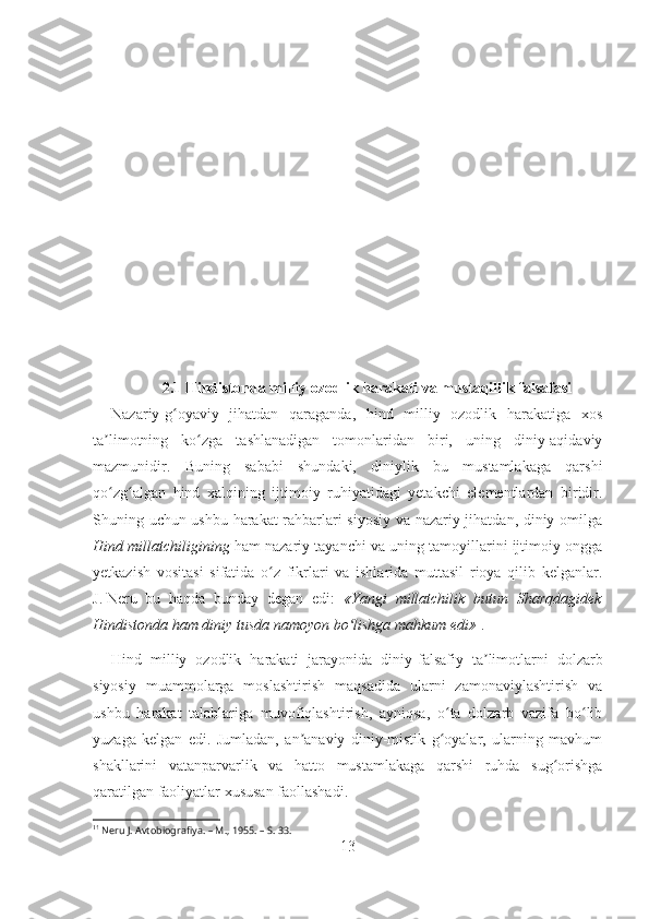 2.1  Hindistonda milliy ozodlik harakati va mustaqillik falsafasi
Nazariy-g oyaviy   jihatdan   qaraganda,   hind   milliy   ozodlik   harakatiga   xosʻ
ta limotning   ko zga   tashlanadigan   tomonlaridan   biri,   uning   diniy-aqidaviy	
ʼ ʻ
mazmunidir.   Buning   sababi   shundaki,   diniylik   bu   mustamlakaga   qarshi
qo zg algan   hind   xalqining   ijtimoiy   ruhiyatidagi   yetakchi   elementlardan   biridir.
ʻ ʻ
Shuning uchun ushbu harakat rahbarlari siyosiy va nazariy jihatdan, diniy omilga
Hind millatchiligining  ham nazariy tayanchi va uning tamoyillarini ijtimoiy ongga
yetkazish   vositasi   sifatida   o z   fikrlari   va   ishlarida   muttasil   rioya   qilib   kelganlar.	
ʻ
J.   Neru   bu   haqda   bunday   degan   edi:   «Yangi   millatchilik   butun   Sharqdagidek
Hindistonda ham diniy tusda namoyon bo lishga mahkum edi»	
ʻ 1
. 
Hind   milliy   ozodlik   harakati   jarayonida   diniy -falsafiy   ta limotlarni   dolzarb	
ʼ
siyosiy   muammolarga   moslashtirish   maqsadida   ularni   zamonaviylashtirish   va
ushbu   harakat   talablariga   muvofiqlashtirish,   ayniqsa,   o ta   dolzarb   vazifa   bo lib	
ʻ ʻ
yuzaga   kelgan   edi.   Jumladan,   an anaviy   diniy-mistik   g oyalar,   ularning   mavhum	
ʼ ʻ
shakllarini   vatanparvarlik   va   hatto   mustamlakaga   qarshi   ruhda   sug orishga	
ʻ
qaratilgan faoliyatlar xususan faollashadi.
1 1
 Neru J. Avtobiografiya. –   M., 1955. –   S. 33.
13 