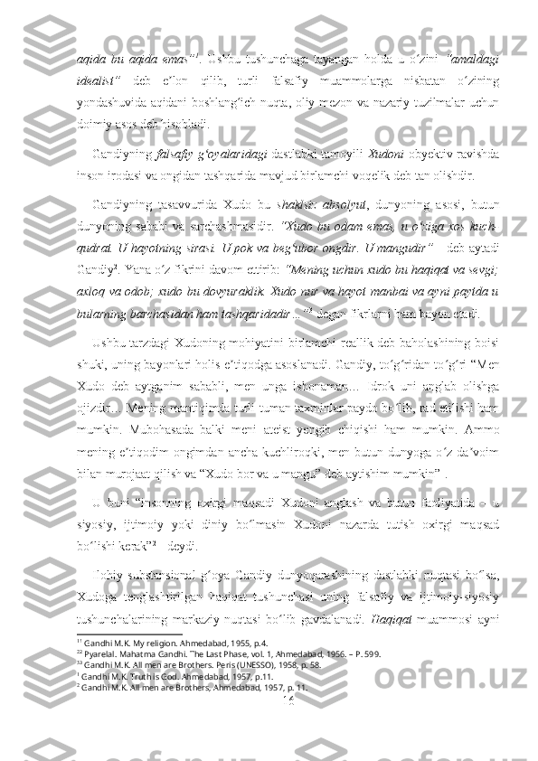 aqida   bu   aqida   emas” 1
.   Ushbu   tushunchaga   tayangan   holda   u   o zini  ʻ “amaldagi
idealist”   deb   e lon   qilib,   turli   falsafiy   muammolarga   nisbatan   o zining	
ʼ ʻ
yondashuvida aqidani boshlang ich nuqta, oliy mezon va nazariy tuzilmalar uchun	
ʻ
doimiy asos deb hisobladi .
Gandiyning   falsafiy g oyalaridagi	
ʻ   dastlabki tamoyili   Xudoni   obyektiv ravishda
inson irodasi va ongidan tashqarida mavjud birlamchi voqelik deb tan olishdir. 
Gandiyning   tasavvurida   Xudo   bu   shaklsiz   absolyut ,   dunyoning   asosi,   butun
dunyoning   sababi   va   sarchashmasidir.   “Xudo   bu   odam   emas,   u   o ziga   xos   kuch-	
ʻ
qudrat. U hayotning sirasi. U pok va beg ubor ongdir. U mangudir”  	
ʻ - deb aytadi
Gandiy 2
. Yana o z fikrini davom ettirib: 	
ʻ “Mening uchun xudo bu haqiqat va sevgi;
axloq va odob; xudo bu dovyuraklik. Xudo nur va hayot manbai va ayni paytda u
bularning barchasidan ham tashqaridadir…” 3
 degan fikrlarni ham bayon etadi.
Ushbu tarzdagi Xudoning mohiyatini birlamchi reallik deb baholashining boisi
shuki, uning bayonlari holis e tiqodga asoslanadi. Gandiy, to g ridan-to g ri  	
ʼ ʻ ʻ ʻ ʻ “Men
Xudo   deb   aytganim   sababli,   men   unga   ishonaman…   Idrok   uni   anglab   olishga
ojizdir… Mening mantiqimda turli-tuman taxminlar paydo bo lib, rad etilishi ham	
ʻ
mumkin.   Mubohasada   balki   meni   ateist   yengib   chiqishi   ham   mumkin.   Ammo
mening  e tiqodim   ongimdan   ancha   kuchliroqki,   men  butun   dunyoga  o z   da voim	
ʼ ʻ ʼ
bilan murojaat qilish va “Xudo bor va u mangu” deb aytishim mumkin” 1
. 
U   buni   “insonning   oxirgi   maqsadi   Xudoni   anglash   va   butun   faoliyatida   –   u
siyosiy,   ijtimoiy   yoki   diniy   bo lmasin   Xudoni   nazarda   tutish   oxirgi   maqsad	
ʻ
bo lishi kerak”	
ʻ 2
 -  deydi.
Ilohiy   substansional   g oya   Gandiy   dunyoqarashining   dastlabki   nuqtasi   bo lsa,	
ʻ ʻ
Xudoga   tenglashtirilgan   haqiqat   tushunchasi   uning   falsafiy   va   ijtimoiy-siyosiy
tushunchalarining   markaziy   nuqtasi   bo lib   gavdalanadi.  	
ʻ Haqiqat   muammosi   ayni
1 1
 Gandhi M.K. My religion. Ahmedabad, 1955, p.4.
2 2
  Pyarelal. Mahatma Gandhi. The Last Phase, vol. 1 ,  Ahmedabad ,  1956. –   P. 599.
3 3
  Gandhi M.K. All men are Brothers. Peris (UNESSO), 1958, p. 58.
1
  Gandhi M.K. Truth is God. Ahmedabad, 1957, p.11.
2
  Gandhi M.K. All men are Brothers, Ahmedabad, 1957, p. 11.
16 