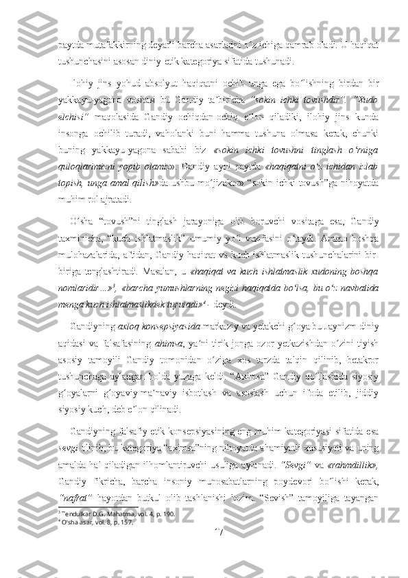 paytda mutafakkirning deyarli barcha asarlarini o z ichiga qamrab oladi. U haqiqatʻ
tushunchasini asosan diniy-etik kategoriya sifatida tushunadi.
Ilohiy   jins   yohud   absolyut   haqiqatni   ochib   unga   ega   bo lishning   birdan   bir	
ʻ
yakkayu-yagona   vositasi   bu   Gandiy   ta biricha  	
ʼ “sokin   ichki   tovushdir”.   “Xudo
elchisi”   maqolasida   Gandiy   ochiqdan-ochiq   e lon   qiladiki,   ilohiy   jins   kunda	
ʼ
insonga   ochilib   turadi,   vaholanki   buni   hamma   tushuna   olmasa   kerak,   chunki
buning   yakkayu-yagona   sababi   biz   «sokin   ichki   tovushni   tinglash   o rniga	
ʻ
quloqlarimizni   yopib   olamiz ».   Gandiy   ayni   paytda   «haqiqatni   o z   ichidan   izlab	
ʻ
topish, unga amal  qilish» da ushbu mo jizakor» “sokin ichki  tovush”ga  nihoyatda	
ʻ
muhim rol ajratadi.
O sha   “tovush”ni   tinglash   jarayoniga   olib   boruvchi   vositaga   esa,   Gandiy	
ʻ
taxminicha,   “kuch   ishlatmaslik”   umumiy   yo l   vazifasini   o taydi.   Ammo   boshqa	
ʻ ʻ
mulohazalarida, aftidan, Gandiy haqiqat va kuch ishlatmaslik  tushunchalarini  bir-
biriga   tenglashtiradi.   Masalan,   u   «haqiqat   va   kuch   ishlatmaslik   xudoning   boshqa
nomlaridir…» 3
, «barcha yumushlarning  negizi  haqiqatda bo lsa,  bu o z  navbatida	
ʻ ʻ
menga kuch ishlatmaslikdek tuyuladi» 4
 -  deydi. 
Gandiyning  axloq konsepsiyasida  markaziy va yetakchi g oya bu Jaynizm diniy
ʻ
aqidasi   va   falsafasining   ahimsa ,   ya ni   tirik   jonga   ozor   yetkazishdan   o zini   tiyish	
ʼ ʻ
asosiy   tamoyili   Gandiy   tomonidan   o ziga   xos   tarzda   talqin   qilinib,   betakror	
ʻ
tushunchaga   aylangan   holda   yuzaga   keldi.   “Aximsa”   Gandiy   qo llashida   siyosiy	
ʻ
g oyalarni   g oyaviy-ma naviy   isbotlash   va   asoslash   uchun   ifoda   etilib,   jiddiy	
ʻ ʻ ʼ
siyosiy kuch, deb e lon qilinadi.	
ʼ
Gandiyning falsafiy-etik konsepsiyasining eng muhim kategoriyasi sifatida esa
sevgi  olinib, bu kategoriya “aximsa”ning nihoyatda ahamiyatli xususiyati va uning
amalda hal  qiladigan ilhomlantiruvchi usuliga aylanadi.   “Sevgi”   va   «rahmdillik»,
Gandiy   fikricha,   barcha   insoniy   munosabatlarning   poydevori   bo lishi   kerak,	
ʻ
“nafrat”   hayotdan   butkul   olib   tashlanishi   lozim.   “Sevish”   tamoyiliga   tayangan
3
 Tendulkar D.G. Mahatma, vol. 4, p. 190.
4
 Oʻsha asar, vol. 8, p. 157. 
17 