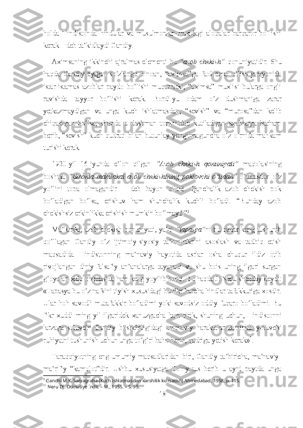 holda   Hindistonda   hindular   va   musulmonlar   orasidagi   aloqalar   barqaror   bo lishiʻ
kerak – deb ta kidlaydi Gandiy.	
ʼ
Aximsaning   ikkinchi   ajralmas   elementi   bu   “azob   chekish”   qonuniyatidir.   Shu
haqda   Gandiy   aytgan   so zlariga   binoan,   “aximsa”ga   faol   amal   qilish   jarayonida	
ʻ
istar-istamas   azoblar   paydo   bo lishi   muqarrarki,   “aximsa”   muxlisi   bularga   ongli	
ʻ
ravishda   tayyor   bo lishi   kerak.   Bordi-yu   odam   o z   dushmaniga   zarar	
ʻ ʻ
yetkazmaydigan   va   unga   kuch   ishlatmasdan,   “sevish”   va   “murosa”dan   kelib
chiqadigan   bo lsa,   shunda   u   dushman   tomonidan   kutiladigan   azoblarga   barham	
ʻ
berib,   “sevish”   kuch-qudrati   bilan  butunlay   yengilmaguncha   o z   o rnida   mahkam	
ʻ ʻ
turishi kerak. 
1920-yil   16-iyunda   e lon   qilgan  	
ʼ “Azob   chekish   qonuniyati”   maqolasining
boshida   “Bironta   mamlakat   azob   chekishining   poklovchi   o tidan”	
ʻ   o tmasdan   o z	ʻ ʻ
yo lini   topa   olmagandir   –   deb   bayon   qiladi.   Qanchalik   azob   chekish   pok	
ʻ
bo ladigan   bo lsa,   erishuv   ham   shunchalik   kuchli   bo ladi.   “Bunday   azob
ʻ ʻ ʻ
chekishsiz erkinlikka erishish mumkin bo lmaydi”	
ʻ 5
. 
Ma lumki, azob chekish qonuniyati, ya ni  	
ʼ ʼ “tapasya” ni bu qadar keng tushunib
qo llagan   Gandiy   o z   ijtimoiy-siyosiy   ta limotlarini   asoslash   va   tadbiq   etish	
ʻ ʻ ʼ
maqsadida   Hindistonning   ma naviy   hayotida   asrlar   osha   chuqur   ildiz   otib	
ʼ
rivojlangan   diniy-falsafiy   an analarga   tayanadi   va   shu   bois   uning   ilgari   surgan	
ʼ
g oyalari xalq ommasida ham keng yoyilib bordi. Bu haqda J.	
ʻ   Neru shunday deydi:
«Tapasya bu o z nafsini tiyish xususidagi bu fikr barcha hindlar tafakkuriga xosdir.	
ʻ
Ular  hoh  savodli   mutafakkir  bo ladimi  yoki   savodsiz  oddiy  fuqaro  bo ladimi.  Bu	
ʻ ʻ
fikr   xuddi   ming   yil   ilgaridek   xanuzgacha   ham   tirik,   shuning   uchun,   Hindistonni
larzaga   soluvchi   Gandiy   boshchiligidagi   ommaviy   harakatlar   zamirida   yotuvchi
ruhiyatni tushunish uchun unga to g ri baho berib, qadriga yetish kerak»
ʻ ʻ 1
.  
Taraqqiyotning   eng   umumiy   maqsadlaridan   biri,   Gandiy   ta biricha,   ma naviy-	
ʼ ʼ
ma rifiy   “kamolot”dir.   Ushbu   xususiyatga   ilohiy   tus   berib   u   ayni   paytda   unga	
ʼ
5
 Gandhi M.K. Satyagraha (Kuch ishlatmasdan  ќ arshilik koʻrsatish) Ahmedabad, 1958, p. 115.
1 1
 Neru Dj. Otkr ы tiye Indii. –   M., 1955. –   S. 95.
18 