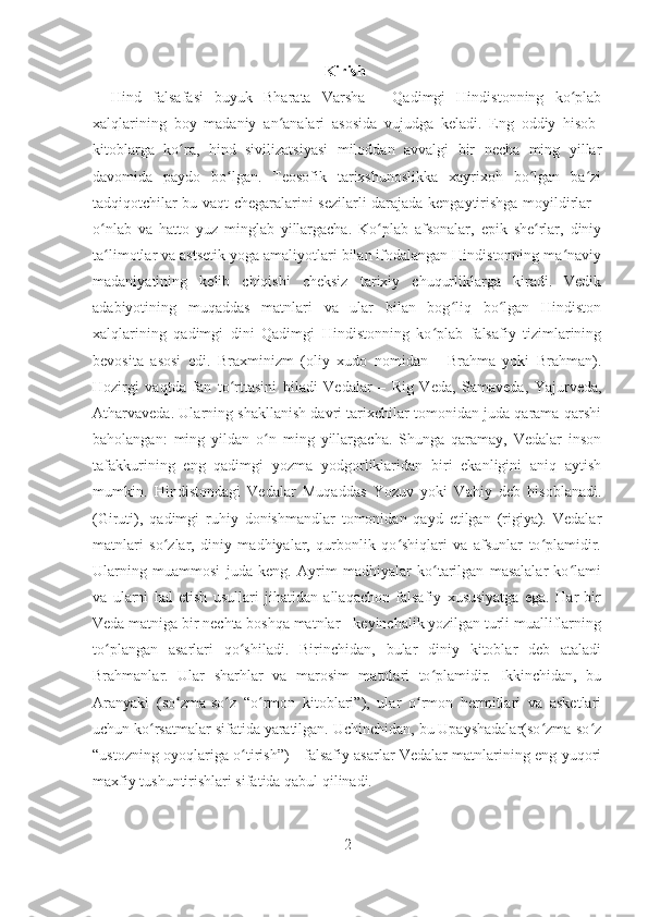 Kirish
Hind   falsafasi   buyuk   Bharata   Varsha   -   Qadimgi   Hindistonning   ko plabʻ
xalqlarining   boy   madaniy   an analari   asosida   vujudga   keladi.   Eng   oddiy   hisob-	
ʻ
kitoblarga   ko ra,   hind   sivilizatsiyasi   miloddan   avvalgi   bir   necha   ming   yillar	
ʻ
davomida   paydo   bo lgan.   Teosofik   tarixshunoslikka   xayrixoh   bo lgan   ba zi	
ʻ ʻ ʻ
tadqiqotchilar bu vaqt chegaralarini sezilarli darajada kengaytirishga moyildirlar -
o nlab   va   hatto   yuz   minglab   yillargacha.   Ko plab   afsonalar,   epik   she rlar,   diniy	
ʻ ʻ ʻ
ta limotlar va astsetik yoga amaliyotlari bilan ifodalangan Hindistonning ma naviy
ʻ ʻ
madaniyatining   kelib   chiqishi   cheksiz   tarixiy   chuqurliklarga   kiradi.   Vedik
adabiyotining   muqaddas   matnlari   va   ular   bilan   bog liq   bo lgan   Hindiston	
ʻ ʻ
xalqlarining   qadimgi   dini   Qadimgi   Hindistonning   ko plab   falsafiy   tizimlarining	
ʻ
bevosita   asosi   edi.   Braxminizm   (oliy   xudo   nomidan   -   Brahma   yoki   Brahman).
Hozirgi   vaqtda   fan   to rttasini   biladi   Vedalar   –   Rig   Veda,   Samaveda,   Yajurveda,	
ʻ
Atharvaveda. Ularning shakllanish davri tarixchilar tomonidan juda qarama-qarshi
baholangan:   ming   yildan   o n   ming   yillargacha.   Shunga   qaramay,   Vedalar   inson	
ʻ
tafakkurining   eng   qadimgi   yozma   yodgorliklaridan   biri   ekanligini   aniq   aytish
mumkin.   Hindistondagi   Vedalar   Muqaddas   Yozuv   yoki   Vahiy   deb   hisoblanadi.
(Giruti),   qadimgi   ruhiy   donishmandlar   tomonidan   qayd   etilgan   (rigiya).   Vedalar
matnlari   so zlar,   diniy   madhiyalar,   qurbonlik   qo shiqlari   va   afsunlar   to plamidir.	
ʻ ʻ ʻ
Ularning   muammosi   juda   keng.   Ayrim   madhiyalar   ko tarilgan   masalalar   ko lami	
ʻ ʻ
va   ularni   hal   etish   usullari   jihatidan   allaqachon   falsafiy   xususiyatga   ega.   Har   bir
Veda matniga bir nechta boshqa matnlar - keyinchalik yozilgan turli mualliflarning
to plangan   asarlari   qo shiladi.   Birinchidan,   bular   diniy   kitoblar   deb   ataladi	
ʻ ʻ
Brahmanlar.   Ular   sharhlar   va   marosim   matnlari   to plamidir.   Ikkinchidan,   bu	
ʻ
Aranyaki   (so zma-so z   “o rmon   kitoblari”),   ular   o rmon   hermitlari   va   asketlari	
ʻ ʻ ʻ ʻ
uchun ko rsatmalar sifatida yaratilgan. Uchinchidan, bu Upayshadalar(so zma-so z	
ʻ ʻ ʻ
“ustozning oyoqlariga o tirish”) - falsafiy asarlar Vedalar matnlarining eng yuqori	
ʻ
maxfiy tushuntirishlari sifatida qabul qilinadi. 
2 