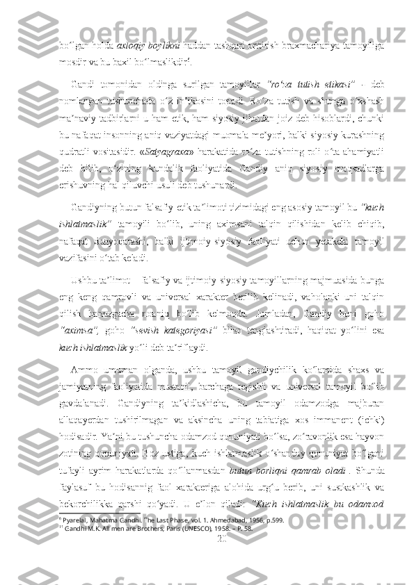 bo lgan holda  ʻ axloqiy boylikni   haddan tashqari orttirish braxmachariya tamoyiliga
mosdir va bu baxil bo lmaslikdir	
ʻ 6
. 
Gandi   tomonidan   oldinga   surilgan   tamoyillar   “ro za   tutish   etikasi”   -	
ʻ   deb
nomlangan   tushunchada   o z   in ikosini   topadi.   Ro za   tutish   va   shunga   o xshash	
ʻ ʼ ʻ ʻ
ma navi	
ʼ y tadbirlarni u ham  etik, ham  siyosiy jihatdan joiz deb hisoblardi, chunki
bu nafaqat insonning aniq vaziyatdagi muomala me yori, balki siyosiy kurashning	
ʼ
qudratli   vositasidir.   « Satyagraxa »   harakatida   ro za   tutishning   roli   o ta   ahamiyatli	
ʻ ʻ
deb   bilib,   o zining   kundalik   faoliyatida   Gandiy   aniq   siyosiy   maqsadlarga	
ʻ
erishuvning hal qiluvchi usuli deb tushunardi. 
Gandiyning butun falsafiy-etik ta limoti tizimidagi eng asosiy tamoyil bu 	
ʼ “kuch
ishlatmaslik”   tamoyili   bo lib,   uning   aximsani   talqin   qilishidan   kelib   chiqib,	
ʻ
nafaqat   dunyoqarashi,   balki   ijtimoiy-siyosiy   faoliyati   uchun   yetakchi   tamoyil
vazifasini o tab keladi.	
ʻ
Ushbu ta limot – falsafiy va ijtimoiy-siyosiy tamoyillarning majmuasida bunga
ʼ
eng   keng   qamrovli   va   universal   xarakter   berilib   kelinadi,   vaholanki   uni   talqin
qilish   hanuzgacha   noaniq   bo lib   kelmoqda.   Jumladan,   Gandiy   buni   goho	
ʻ
“aximsa”,   goho   “sevish   kategoriyasi”   bilan   tenglashtiradi,   haqiqat   yo lini   esa	
ʻ
kuch ishlatmaslik  yo li deb ta riflaydi.	
ʻ ʼ
Ammo   umuman   olganda,   ushbu   tamoyil   gandiychilik   ko lamida   shaxs   va	
ʻ
jamiyatning   faoliyatida   mustaqil,   barchaga   tegishli   va   universal   tamoyil   bo lib	
ʻ
gavdalanadi.   Gandiyning   ta kidlashicha,   bu   tamoyil   odamzodga   majburan	
ʼ
allaqayerdan   tushirilmagan   va   aksincha   uning   tabiatiga   xos   immanent   (ichki)
hodisadir. Ya ni bu tushuncha odamzod qonuniyati bo lsa, zo ravonlik esa hayvon	
ʼ ʻ ʻ
zotining   qonuniyati.   Boz   ustiga,   kuch   ishlatmaslik   o shanday   qonuniyat   bo lgani	
ʻ ʻ
tufayli   ayrim   harakatlarda   qo llanmasdan  	
ʻ butun   borliqni   qamrab   oladi 1
.   Shunda
faylasuf   bu   hodisannig   faol   xarakteriga   alohida   urg u   berib,   uni   sustkashlik   va	
ʻ
bekorchilikka   qarshi   qo yadi.   U   e lon   qiladi:	
ʻ ʼ   “Kuch   ishlatmaslik   bu   odamzod
6
  Pyarelal, Mahatma Gandhi. The Last Phase, vol. 1. Ahmedabad, 1956, p.599.
1 1
  Gandhi M.K. All men are Brothers, Paris (UNESCO), 1958. –   P. 58. 
20 